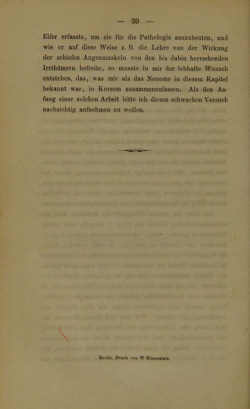 Eifer erfasste, um sie für die Pathologie auszubeuten, und wie er auf diese Weise z. B. die Lehre von der Wirkung der schiefen Augenmuskeln von den bis dahin herrschenden Irrthümern befreite, so musste in mir der lebhafte Wunsch entstehen, das, was mir als das Neueste in diesem Kapitel bekannt war, in Kursem zusammenzufassen. Als den An- fang einer solchen Arbeit bitte ich diesen schwachen Versuch nachsichtig aufnehmen zu wollen. \ Berlin, Druck von W ßUrenstem.