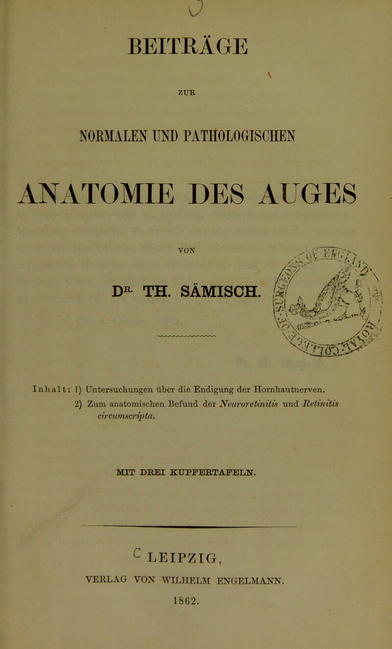 BEITRÄGE \ ZUR NORMALEN UND PATHOLOGISCHEN ANATOMIE DES AUGES VON DE TH. SÄMISCH. Inhalt: I) Untersuchungen über die Endigung der Hornhautnerven. 2) Zum anatomischen Befund der Neuroretinitis und Retinitis circumscripta. MIT DREI KUPFERTAFELN. c LEIPZIG, VERLAG VON WILHELM ENGELMANN. 1862.