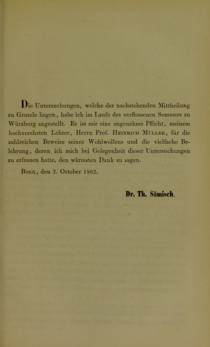 Die Untersuchungen, welche der nachstehenden Mittheilung zu Grunde liegen, habe ich im Laufe des verflossenen Sommers zu Würzburg angestellt. Es ist mir eine angenehme Pflicht, meinem hochverehrten Lehrer, Herrn Prof. Heinrich Müller, für die zahlreichen Beweise seines Wohlwollens und die vielfache Be- lehrung, deren ich mich bei Gelegenheit dieser Untersuchungen zu erfreuen hatte, den wärmsten Dank zu sagen. Bonn, den 2. October 1862. Dr. Th, Sämisch.