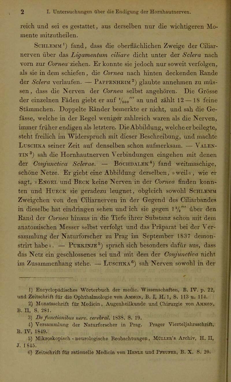 reich und sei es gestattet, aus derselben nur die wichtigeren Mo- mente mitzutheilen. Schlemm1) fand, dass die oberflächlichen Zweige der Ciliar- nerven über das Ligamentum ciliare dicht unter der Sclera nach vorn zur Cornea'ziehen. Er konnte sie jedoch nur soweit verfolgen, als sie in dem schiefen, die Cornea nach hinten deckenden Rande der Sclera verlaufen. — Pappenheim2) glaubte annehmen zu müs- sen, dass die Nerven der Cornea selbst angehören. Die Grösse der einzelnen Fäden giebt er auf Vsoo  an und zählt 12— 18 feine Stämmchen. Doppelte Ränder bemerkte er nicht, und sah die Ge- lasse, welche in der Regel weniger zahlreich waren als die Nerven, immer früher endigen als letztere. Die Abbildung, welche erbeilegte, steht freilich im Widerspruch mit dieser Beschreibung, und machte Luschka seiner Zeit auf denselben schon aufmerksam. — Valen- tin 3) sah die Hornhautnerven Verbindungen eingehen mit denen der Conjunctica Sclerae. — Bochdalek4) fand weitmaschige, schöne Netze. Er giebt eine Abbildung derselben, »tveil«, wie er sagt, »Engel und Becic keine Nerven in der Cornea, finden konn- ten und Huecic sie geradezu leugnet, obgleich sowohl Schlemm Zw eigehen von den Ciliarnerven in der Gegend des Ciliarbandes in dieselbe hat eindringen sehen und ich sie gegen 11/2' über den Rand der Cornea hinaus in die Tiefe ihrer Substanz schon mit dem anatomischen Messer selbst verfolgt und das Präparat bei der Ver- sammlung der Naturforscher zu Prag im September 1837 demon- strirt habe«. — Purkinje 5) sprach sich besonders dafür aus, dass das Netz ein geschlossenes sei und mit dem der Conjunctica nicht im Zusammenhang stehe. — Luschka®) sah Nerven sowohl in der 1) Encyclopädisches Wörterbuch der medic. Wissenschaften, B. IV. p. 22, und Zeitschrift für die Ophthalmologie von Ammon, B. I, H. 1, S. 113 u. 11 2) Monatsschrift fürMedicin, Augenheilkunde und Chirurgie von Ammon, B. II, S. 281. 3) De functionibus nerv, cerebral. 1838. S. 19. 4) Versammlung der Naturforscher in Prag. Prager Vierteljahrsschrift, B. IV, 1849. 5) Mikroskopisch - neurologische Beobachtungen, Müller.'s Archiv, H. II, J. 1 845. (I) Zeitschrift für rationelle Medicin von Henle und Pfeufer, B. X. S. 20.