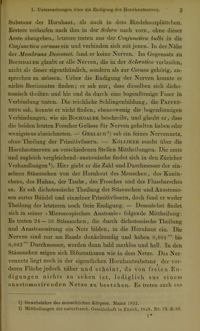 Substanz cler Hornhaut, als auch in dem Bindehautplättchen. Erstere verlaufen nach ihm in der Sclera nach vorn, ohne dieser Aeste abzugeben, letztere treten aus der Conjunctiva bulbi in die Conjunctiva corneae ein und verbinden sich mit jenen. In der Nähe der Membrana Descemet, fand er keine Nerven. Im Gegensatz zu Bochdalek glaubt er alle Nerven, die in der Sclerotica verlaufen, nicht als dieser eigentümlich, sondern als zur Cornea gehörig, an- sprechen zu müssen. Ueber die Endigung der Nerven konnte er nichts Bestimmtes finden; er sah nur, dass dieselben sich dicho- tomisch theilten und hie und da durch eine bogenförmige Faser in Verbindung traten. Die reichliche Schlingenbildung, die Pappex- heim sah, konnte er nicht finden, ebensowenig die bogenförmigen Verbindungen, wie sie Bochdalek beschreibt, und glaubt er, dass die beiden letzten Forscher Gefässe für Nerven gehalten haben oder ■wenigstens abzeichneten. — Gerlacpi ') sah ein feines Nervennetz, ohne Theilung der Primitivfasern. — Kölliker macht über die Hornhautnerven an verschiedenen Stellen Mitteilungen. Die erste und zugleich vergleichend-anatomische findet sich in den Züricher Verhandlungen1 2). Hier giebt er die Zahl und Durchmesser der ein- zelnen Stämmchen von der Hornhaut des Menschen, des Kanin- chens, des Huhns, der Taube, des Frosches und des Flussbarsches an. Er sah dichotomische Theilung der Stämmchen und Anastomo- sen zarter Bündel und einzelner Primitivfasern, doch fand er weder Theilung der letzteren noch freie Endigung. — Demnächst findet sich in seiner »Microscopischen Anatomie« folgende Mitteilung: Es treten 24 — 36 Stämmchen, die durch dichotomische Theilung und Anastomosirung ein Netz bilden, in die Hornhaut ein. Die Nerven sind nur am Rande dunkelrandig und haben 0,001 bis 0,002' Durchmesser, werden dann bald marklos und hell. In den Stämmchen zeigen sich Bifurcationen wie in dem Netze. Das Ner- vennetz liegt noch in der eigentlichen Hornhautsubstanz der vor- deren Fläche jedoch näher und scheint, da von freien En- digungen nichts zu sehen ist, lediglich aus einem anastomosirenden Netze zu bestehen. Es treten auch aus 1) Gewebelehre des menschlichen Körpers. Mainz 1852. 2) Mittheilungen der naturforsch. Gesellschaft in Zürich, 1848. Nr. 19. S.89. 1*