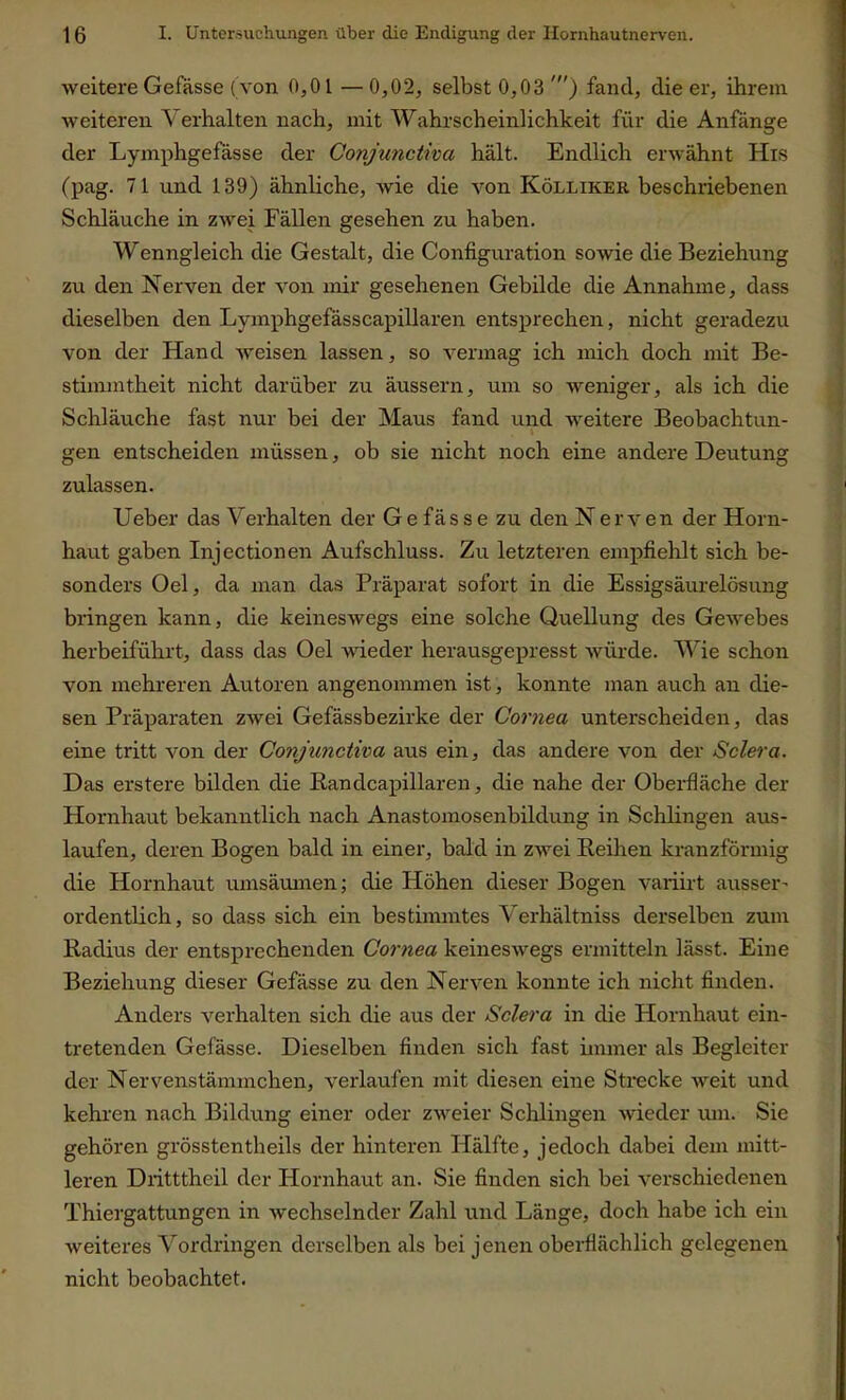 weitere Gefässe (von 0,01 —0,02, selbst 0,03 ') fand, die er, ihrem weiteren \ erhalten nach, mit Wahrscheinlichkeit für die Anfänge der Lymphgefässe der Conjunctiva hält. Endlich erwähnt His (pag. 71 und 139) ähnliche, wie die von Kölliker beschriebenen Schläuche in zwei Fällen gesehen zu haben. Wenngleich die Gestalt, die Configuration sowie die Beziehung zu den Nerven der von mir gesehenen Gebilde die Annahme, dass dieselben den Lymphgefässcapillaren entsprechen, nicht geradezu von der Hand weisen lassen, so vermag ich mich doch mit Be- stimmtheit nicht darüber zu äussern, um so weniger, als ich die Schläuche fast nur bei der Maus fand und weitere Beobachtun- gen entscheiden müssen, ob sie nicht noch eine andere Deutung zulassen. Ueber das Verhalten der Gefässe zu den Nerven der Horn- haut gaben Injectionen Aufschluss. Zu letzteren empfiehlt sich be- sonders Oel, da man das Präparat sofort in die Essigsäurelösung bringen kann, die keineswegs eine solche Quellung des Gewebes herbeiführt, dass das Oel -wieder herausgepresst würde. Wie schon von mehreren Autoren angenommen ist, konnte man auch an die- sen Präparaten zwei Gefässbezirke der Cornea unterscheiden, das eine tritt von der Conjunctiva aus ein, das andere von der Sclera. Das erstere bilden die Randcapillaren, die nahe der Oberfläche der Hornhaut bekanntlich nach Anastomosenbildung in Schlingen aus- laufen, deren Bogen bald in einer, bald in zwei Keilten kranzförmig die Hornhaut umsäumen; die Höhen dieser Bogen variirt ausser- ordentlich , so dass sich ein bestimmtes Yerhältniss derselben zum Radius der entsprechenden Cornea keineswegs ermitteln lässt. Eine Beziehung dieser Gefässe zu den Nerven konnte ich nicht finden. Anders verhalten sich die aus der Sclera in die Hornhaut ein- tretenden Gefässe. Dieselben finden sich fast immer als Begleiter der Nervenstämmchen, verlaufen mit diesen eine Strecke weit und kehren nach Bildung einer oder zweier Schlingen wieder um. Sie gehören grösstentheils der hinteren Hälfte, jedoch dabei dem mitt- leren Dxittthcil der Hornhaut an. Sie finden sich bei verschiedenen Thiergattungen in wechselnder Zahl und Länge, doch habe ich ein weiteres Vordringen derselben als bei jenen oberflächlich gelegenen nicht beobachtet.