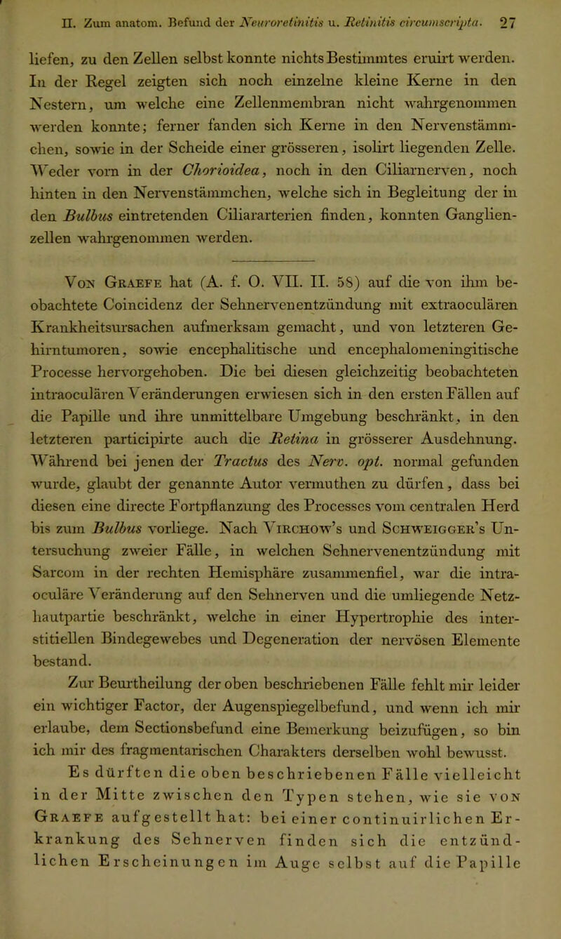 liefen, zu den Zellen selbst konnte nichts Bestimmtes eruirt werden. In der Regel zeigten sich noch einzelne kleine Kerne in den Nestern, um welche eine Zellenmembran nicht wahrgenommen werden konnte; ferner fanden sich Kerne in den Nervenstämm- chen, sowie in der Scheide einer grösseren, isolirt liegenden Zelle. Weder vorn in der Chorioiclea, noch in den Ciliarnerven, noch hinten in den Nervenstämmchen, welche sich in Begleitung der in den Bulbus eintretenden Ciliararterien finden, konnten Ganglien- zellen wahrgenommen werden. Von Graefe hat (A. f. O. VII. II. 58) auf die von ihm be- obachtete Coincidenz der Sehnerven entzündüng mit extraoculären Krankheitsursachen aufmerksam gemacht, und von letzteren Ge- hirntumoren, sowie encephalitische und encephalomeningitische Processe hervorgehoben. Die bei diesen gleichzeitig beobachteten intraoculären Verändemngen erwiesen sich in den ersten Fällen auf die Papille und ihre unmittelbare Umgebung beschränkt , in den letzteren participirte auch die Retina in grösserer Ausdehnung. Während bei jenen der Tr actus des Nerv. opt. normal gefunden wurde, glaubt der genannte Autor vennuthen zu dürfen, dass bei diesen eine directe Fortpflanzung des Processes vom centralen Herd bis zum Bulbus vorliege. Nach Virchow’s und Schweigger’s Un- tersuchung zweier Fälle, in welchen Sehnervenentzündung mit Sarcom in der rechten Hemisphäre zusammenfiel, war die intra- oculäre Veränderung auf den Sehnerven und die umliegende Netz- hautpartie beschränkt, welche in einer Hypertrophie des inter- stitiellen Bindegewebes und Degeneration der nervösen Elemente bestand. Zur Beurtheilung der oben beschriebenen Fälle fehlt mir leider ein wichtiger Factor, der Augenspiegelbefund, und wenn ich mir erlaube, dem Sectionsbefund eine Bemerkung beizufügen, so bin ich mir des fragmentarischen Charakters derselben wohl bewusst. Es dürften die oben beschriebenen Fälle vielleicht in der Mitte zwischen den Typen stehen, wie sie von Graefe auf gestellt hat: bei einer continuirliehen Er- krankung des Sehnerven finden sich die entzünd- lichen Erscheinungen im Auge selbst auf die Papille