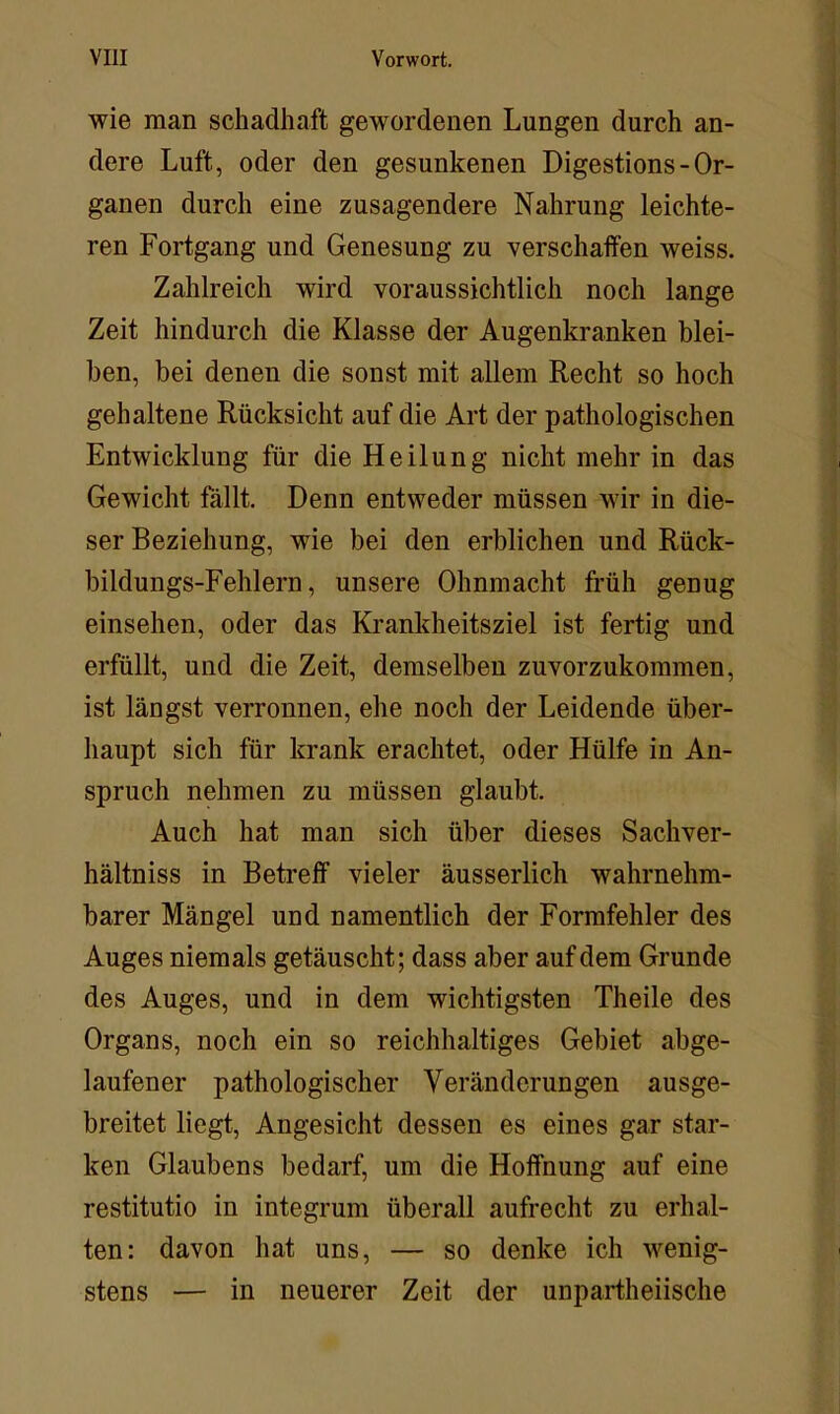 wie man schadhaft gewordenen Lungen durch an- dere Luft, oder den gesunkenen Digestions - Or- ganen durch eine zusagendere Nahrung leichte- ren Fortgang und Genesung zu verschaffen weiss. Zahlreich wird voraussichtlich noch lange Zeit hindurch die Klasse der Augenkranken blei- ben, bei denen die sonst mit allem Recht so hoch gehaltene Rücksicht auf die Art der pathologischen Entwicklung für die Heilung nicht mehr in das Gewicht fällt. Denn entweder müssen wir in die- ser Beziehung, wie bei den erblichen und Rück- bildungs-Fehlern, unsere Ohnmacht früh genug einsehen, oder das Krankheitsziel ist fertig und erfüllt, und die Zeit, demselben zuvorzukommen, ist längst verronnen, ehe noch der Leidende über- haupt sich für krank erachtet, oder Hülfe in An- spruch nehmen zu müssen glaubt. Auch hat man sich über dieses Sachver- hältniss in Betreff vieler äusserlich wahrnehm- barer Mängel und namentlich der Formfehler des Auges niemals getäuscht; dass aber auf dem Grunde des Auges, und in dem wichtigsten Theile des Organs, noch ein so reichhaltiges Gebiet abge- laufener pathologischer Veränderungen ausge- breitet liegt, Angesicht dessen es eines gar star- ken Glaubens bedarf, um die Hoffnung auf eine restitutio in integrum überall aufrecht zu erhal- ten: davon hat uns, — so denke ich wenig- stens — in neuerer Zeit der unpartheiische