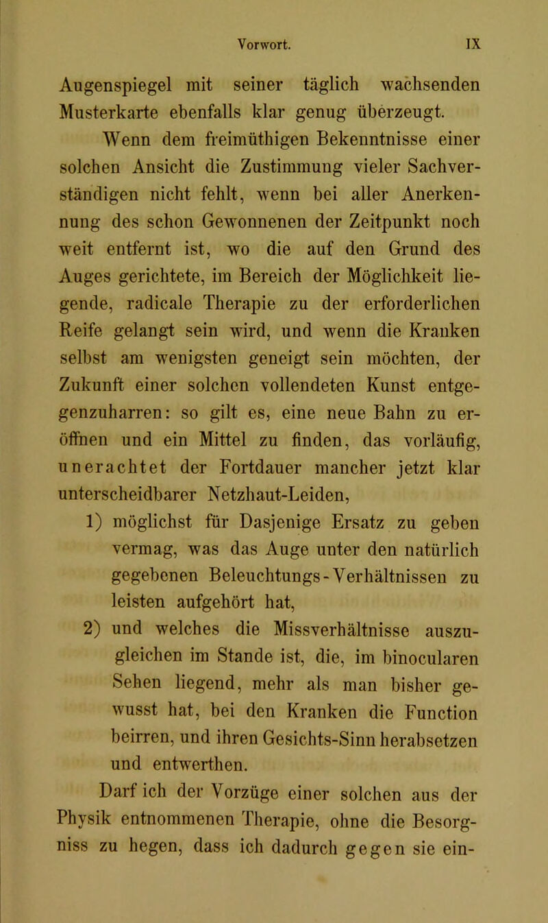 Augenspiegel mit seiner täglich wachsenden Musterkarte ebenfalls klar genug überzeugt. Wenn dem freimüthigen Bekenntnisse einer solchen Ansicht die Zustimmung vieler Sachver- ständigen nicht fehlt, wenn bei aller Anerken- nung des schon Gewonnenen der Zeitpunkt noch weit entfernt ist, wo die auf den Grund des Auges gerichtete, im Bereich der Möglichkeit lie- gende, radicale Therapie zu der erforderlichen Reife gelangt sein wird, und wenn die Kranken selbst am wenigsten geneigi sein möchten, der Zukunft einer solchen vollendeten Kunst entge- genzuharren : so gilt es, eine neue Bahn zu er- öffnen und ein Mittel zu finden, das vorläufig, unerachtet der Fortdauer mancher jetzt klar unterscheidbarer Netzhaut-Leiden, 1) möglichst für Dasjenige Ersatz zu geben vermag, was das Auge unter den natürlich gegebenen Beleuchtungs-Verhältnissen zu leisten aufgehört hat, 2) und welches die Missverhältnisse auszu- gleichen im Stande ist, die, im binocularen Sehen liegend, mehr als man bisher ge- wusst hat, bei den Kranken die Function beirren, und ihren Gesichts-Sinn herabsetzen und entwerthen. Darf ich der Vorzüge einer solchen aus der Physik entnommenen Therapie, ohne die Besorg- niss zu hegen, dass ich dadurch gegen sie ein-