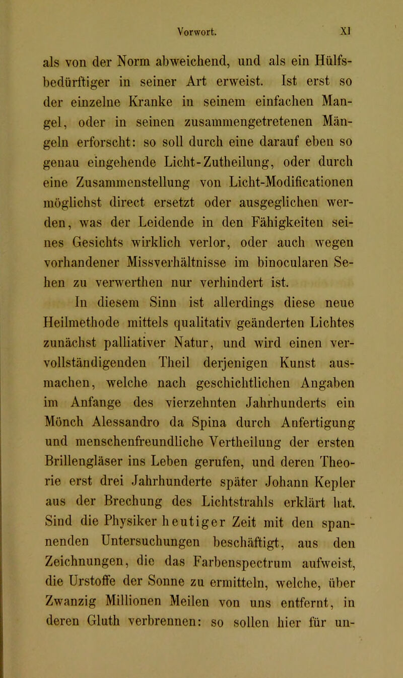 als von der Norm abweichend, und als ein Hülfs- bedürftiger in seiner Art erweist. Ist erst so der einzelne Kranke in seinem einfachen Man- gel, oder in seinen zusammengetretenen Män- geln erforscht: so soll durch eine darauf eben so genau eingehende Licht-Zutheilung, oder durch eine Zusammenstellung von Licht-Modificationen möglichst direct ersetzt oder ausgeglichen wer- den, was der Leidende in den Fähigkeiten sei- nes Gesichts wirklich verlor, oder auch wegen vorhandener Missverhältnisse im binocularen Se- hen zu verwerthen nur verhindert ist. In diesem Sinn ist allerdings diese neue Heilmethode mittels qualitativ geänderten Lichtes zunächst palliativer Natur, und wird einen ver- vollständigenden Theil derjenigen Kunst aus- machen, welche nach geschichtlichen Angaben im Anfänge des vierzehnten Jahrhunderts ein Mönch Alessandro da Spina durch Anfertigung und menschenfreundliche Vertheilung der ersten Brillengläser ins Leben gerufen, und deren Theo- rie erst drei Jahrhunderte später Johann Kepler aus der Brechung des Lichtstrahls erklärt hat. Sind die Physiker heutiger Zeit mit den span- nenden Untersuchungen beschäftigt, aus den Zeichnungen, die das Farbenspectrum aufweist, die Urstoffe der Sonne zu ermitteln, welche, über Zwanzig Millionen Meilen von uns entfernt, in deren Gluth verbrennen: so sollen hier für un-