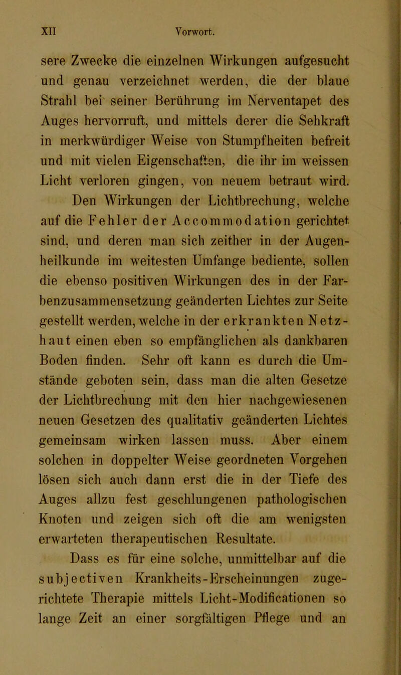 sere Zwecke die einzelnen Wirkungen aufgesucht und genau verzeichnet werden, die der blaue Strahl bei' seiner Berührung irn Nerventapet des Auges hervorruft, und mittels derer die Sehkraft in merkwürdiger Weise von Stumpfheiten befreit und mit vielen Eigenschaften, die ihr im weissen Licht verloren gingen, von neuem betraut wird. Den Wirkungen der Lichtbrechung, welche auf die Fehler der Accommodation gerichtet sind, und deren man sich zeither in der Augen- heilkunde im weitesten Umfange bediente, sollen die ebenso positiven Wirkungen des in der Far- benzusammensetzung geänderten Lichtes zur Seite gestellt werden, welche in der er krankten Netz- haut einen eben so empfänglichen als dankbaren Boden finden. Sehr oft kann es durch die Um- stände geboten sein, dass man die alten Gesetze der Lichtbrechung mit den hier nachgewiesenen neuen Gesetzen des qualitativ geänderten Lichtes gemeinsam wirken lassen muss. Aber einem solchen in doppelter Weise geordneten Vorgehen lösen sich auch dann erst die in der Tiefe des Auges allzu fest geschlungenen pathologischen Knoten und zeigen sich oft die am wenigsten erwarteten therapeutischen Resultate. Dass es für eine solche, unmittelbar auf die subjectiven Krankheits-Erscheinungen zuge- richtete Therapie mittels Licht-Modificationen so lange Zeit an einer sorgfältigen Pflege und an