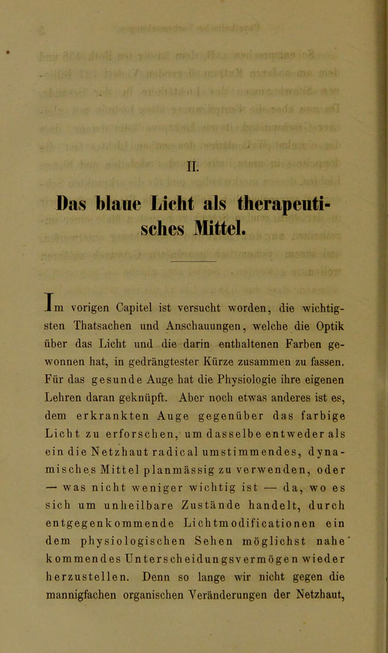 Das blaue Lieht als therapeuti- sches Mttel. Tm vorigen Capitel ist versucht worden, die wichtig- sten Thatsachen und Anschauungen, welche die Optik über das Licht und die darin enthaltenen Farben ge- wonnen hat, in gedrängtester Kürze zusammen zu fassen. Für das gesunde Auge hat die Physiologie ihre eigenen Lehren daran geknüpft. Aber noch etwas anderes ist es, dem erkrankten Auge gegenüber das farbige Liebt zu erforschen, um dasselbe entweder als ein die Netzhaut radical umstimmendes, dyna- misches Mittel planmässig zu verwenden, oder — was nicht weniger wichtig ist — da, wo es sich um unheilbare Zustände handelt, durch entgegenkommende Lichtmodificationen ein dem physiologischen Sehen möglichst nahe kommendes Unterscheidungsvermögen wieder herzustellen. Denn so lange wir nicht gegen die mannigfachen organischen Veränderungen der Netzhaut,