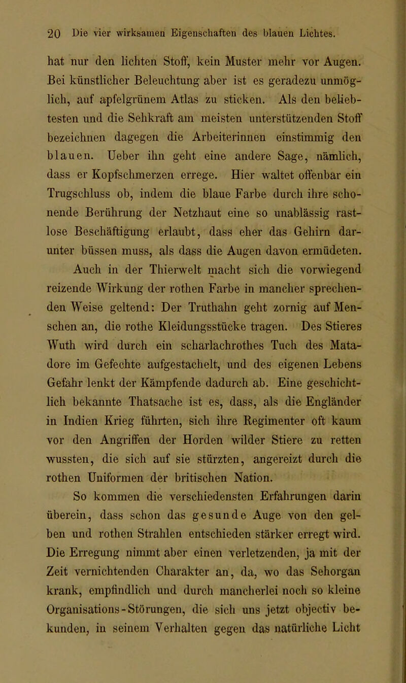 hat nur den lichten Stoft’, kein Muster mehr vor Augen, Bei künstlicher Beleuchtung aber ist es geradezu unmög- lich, auf apfelgrünem Atlas zu sticken. Als den belieb- testen und die Sehkraft am meisten unterstützenden Stoff bezeichnen dagegen die Arbeiterinnen einstimmig den blauen. Ueber ihn geht eine andere Sage, nämlich, dass er Kopfschmerzen errege. Hier waltet offenbar ein Trugschluss ob, indem die blaue Farbe durch ihre scho- nende Berührung der Netzhaut eine so unablässig rast- lose Beschäftigung erlaubt, dass eher das Gehirn dar- unter büssen muss, als dass die Augen davon ermüdeten. Auch in der Thiemelt macht sich die vorwiegend reizende Wirkung der rothen Farbe in mancher sprechen- den Weise geltend: Der Truthahn geht zornig auf Men- schen an, die rothe Kleidungsstücke tragen. Des Stieres Wuth wird durch ein scharlachrothes Tuch des Mata- dore im Gefechte aufgestachelt, und des eigenen Lebens Gefahr lenkt der Kämpfende dadurch ab. Eine geschicht- lich bekannte Thatsache ist es, dass, als die Engländer in Indien Krieg führten, sich ihre Regimenter oft kaum vor den Angriffen der Horden wilder Stiere zu retten wussten, die sich auf sie stürzten, angereizt durch die rothen Uniformen der britischen Nation. So kommen die verschiedensten Erfahrungen darin überein, dass schon das gesunde Auge von den gel- ben und rothen Strahlen entschieden stärker erregt wird. Die Erregung nimmt aber einen verletzenden, ja mit der Zeit vernichtenden Charakter an, da, wo das Sehorgan krank, empfindlich und durch mancherlei noch so kleine Organisations-Stönmgen, die sich uns jetzt objectiv be- kunden, in seinem Verhalten gegen das natürliche Licht