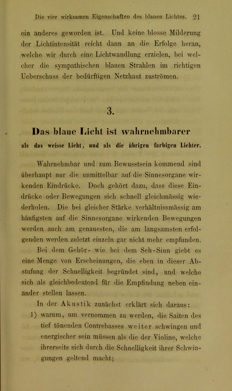 ein anderes geworden ist. Und keine blosse Milderung der Liclitintensität reicht dann an die Erfolge heran, welche wir durch eine Lichtwandlung erzielen, bei wel- cher die sympathischen blauen Strahlen im richtigen Ueberschuss der bedürftigen Netzhaut Zuströmen. 3. D as blaue Licht ist waliriiehmbarer als (las wcisse Licht, und als die übrigen farbigen Lichter. Wahrnehmbar und zum Bewusstsein kommend sind überhaupt nur die unmittelbar auf die Sinnesorgane wir- kenden Eindrücke. Doch gehört dazu, dass diese Ein- drücke oder Bewegungen sich schnell gleichmässig wie- derholen. Die bei gleicher Stärke verhältnissmässig am häutigsten auf die Sinnesorgane wirkenden Bewegungen werden auch am genauesten, die am langsamsten erfol- genden werden zuletzt einzeln gar nicht mehr empfunden. Bei dem Gehör- wie bei dem Seh-Sinn giebt es eine Menge von Erscheinungen, die eben in dieser Ab- stufung der Schnelligkeit begründet sind, und welche sich als gleichbedeutend für die Empfindung neben ein- ander stellen lassen. In der Akustik zunächst erklärt sich daraus: 1) wanim, um vernommen zu werden, die Saiten des tief tönenden Contrebasses weiter schwingen und energischer sein müssen als die der Violine, welche ihrerseits sich durch die Schnelligkeit ihrer Schwin- gungen geltend macht;