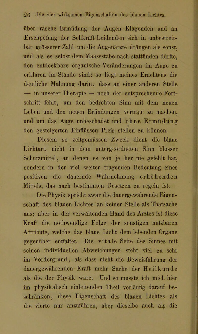 Über rasche Ermüdung der Augen Klagenden und an Erschpöfung der Sehkraft Leidenden sich in unbestreit- bar grösserer Zahl um die Augenärzte drängen als sonst, und als es selbst dem Maassstabe nach stattünden dürfte, den entdeckbare organische Veränderungen im Auge zu erklären im Stande sind: so liegt meines Erachtens die deutliche Mahnung darin, dass an einer anderen Stelle — in unserer Therapie — noch der entsprechende Fort- schritt fehlt, um den bedrohten Sinn mit dem neuen Leben und den neuen Erfindungen vertraut zu machen, und um das Auge unbeschadet und ohne Ermüdung den gesteigerten Einflüssen Preis stellen zu können. Diesem so zeitgemässen Zweck dient die blaue Lichtart, nicht in dem untergeordneten Sinn blosser Schutzmittel, an denen es von je her nie gefehlt hat, sondern in der viel weiter tragenden Bedeutung eines positiven die dauernde Wahrnehmung erhöhenden Mittels, das nach bestimmten Gesetzen zu regeln ist. Die Physik spricht zwar die dauergewährende Eigen- schaft des blauen Lichtes an keiner Stelle als Thatsache aus; aber in der verwaltenden Hand des Arztes ist diese Kraft die nothwendige Folge der sonstigen nutzbaren Attribute, welche das blaue Licht dem lebenden Organe gegenüber entfaltet. Die vitale Seite des Sinnes mit seinen individuellen Abweichungen steht viel zu sehr im Vordergrund, als dass nicht die Beweisfühnmg der dauergewährenden Kraft mehr Sache der Heilkunde als die der Physik wäre. Und so musste ich mich hier im physikalisch einleitenden Theil vorläufig darauf be- schränken, diese Eigenschaft des blauen Lichtes als die vierte nur an^uführen, aber dieselbe auch als die