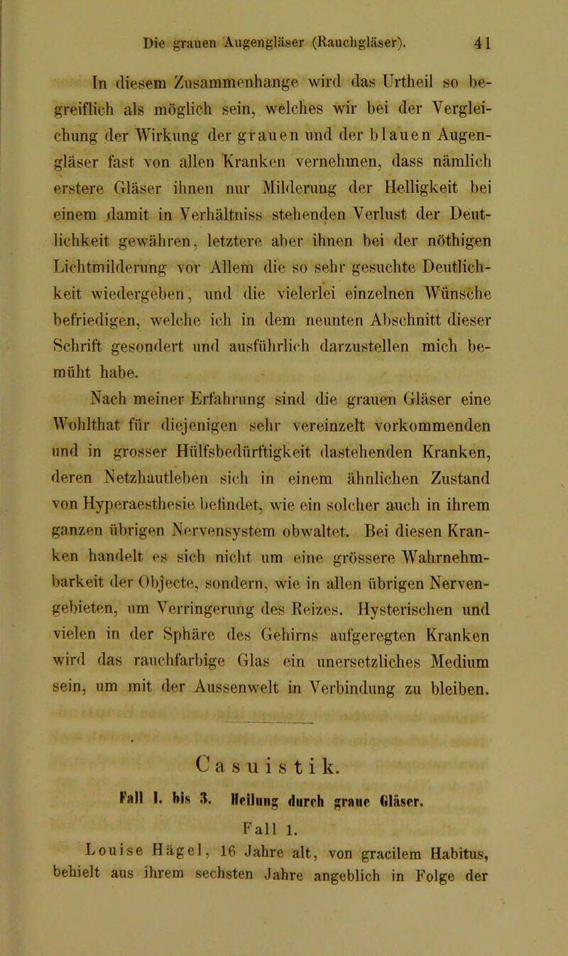 In diesem Zusammenhänge wird das Urtheil so be- greiflich als möglich sein, welches wir bei der Verglei- chung der Wirkung der grauen und der blauen Augen- gläser fast von allen Kranken vernehmen, dass nämlich erstere Gläser ihnen nur Milderung der Helligkeit bei einem ;lamit in Verhältniss stehenden Verlust der Deut- lichkeit gewähren, letztere aber ihnen bei der nöthigen Lichtmildenmg vor Allem die so sehr gesuchte Deutlich- keit wiedergeben, und die vielerlei einzelnen Wünsche befriedigen, welche ich in dem neunten Abschnitt dieser Schrift gesondert und ausführlich darzustellen mich be- müht habe. Nach meiner Erfahrung sind die grauen Gläser eine Wohlthat für diejenigen sehr vereinzelt vorkommenden und in grosser Hülfsbedürftigkeit dastehenden Kranken, deren Netzhautleben sich in einem ähnlichen Zustand von Hyperaesthesie befindet, wie ein solcher auch in ihrem ganzen übrigen Nervensystem obwaltet. Bei diesen Kran- ken handelt es sich nicht um eine, grössere Wahrnehm- barkeit der Objecte, sondern, wie in allen übrigen Nerven- gebieten, um Verringerung des Reizes. Hysterischen und vielen in der Sphäre des Gehirns aufgeregten Kranken wird das rauchfarbige Glas ein unersetzliches Medium sein, um mit der Aussenwelt in Verbindung zu bleiben. 0 a s u i s t i k. Fall I. bis 5. Hdluii;; durch graue filäser. Fall 1. Louise Hagel, 16 Jahre alt, von gracilem Habitus, behielt aus ihrem sechsten Jahre angeblich in Folge der