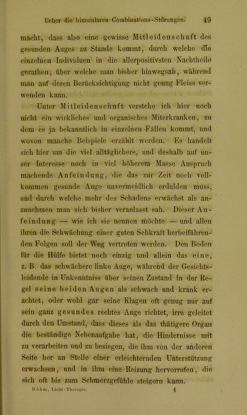 macht, (lass also eine gewisse Mitleidenschaft des gesunden Auges zu Stande kommt, durch welche die einzelnen Individuen in die allerpositivsten Nachtheile g'erathen, über welche man bisher hinwegsah, während man auf deren Berücksichtigung nicht genug Fleiss ver- wenden kann. Unter Mitleidenschaft verstehe ich hier noch nicht ein wrkliches und organisches Miterkranken, zu dem es ja bekanntlich in einzelnen -Fällen kommt, und wovon manche Beispiele erzählt werden. Es handelt sich hier um die viel alltäglichere, und deshalb auf un- ser Interesse noch in viel höherem Masse Anspruch machende Anfeindung, die das zur Zeit noch voll- kommen gesunde Auge unvermeidlich erdulden muss, und durch welche mehr des Schadens erwächst als an- zunehmen man sich bisher veranlasst sah. Dieser An- feindung — wie ich sie nennen möchte — und allen ihren die Schwächung einer guten Sehkraft herbeiführen- den Folgen soll der Weg vertreten werden. Den Boden für die Hülfe bietet noch einzig und allein das eine, z. B. das schwächere linke Auge, während der Gesichts- leidende in Unkenntniss über seinen Zustand in der Re- gel seine bei den Augen als schwach und krank er- achtet, oder wohl gar seine Klagen oft genug nur auf sein ganz gesundes rechtes Auge richtet, irre geleitet durch den Umstand, dass dieses als das thätigere Organ die beständige Nebenaufgabe hat, die Hindernisse mit zu verarbeiten und zu besiegen, die ihm von der anderen Seite her an Stelle einer erleichternden Unterstützung erwac/hsen, und in ihm eine Reizung hervorrufen, die sich oft bis zum Schmerzgefühle steigern kann. liülim, Licht-TlieriHiio. 4