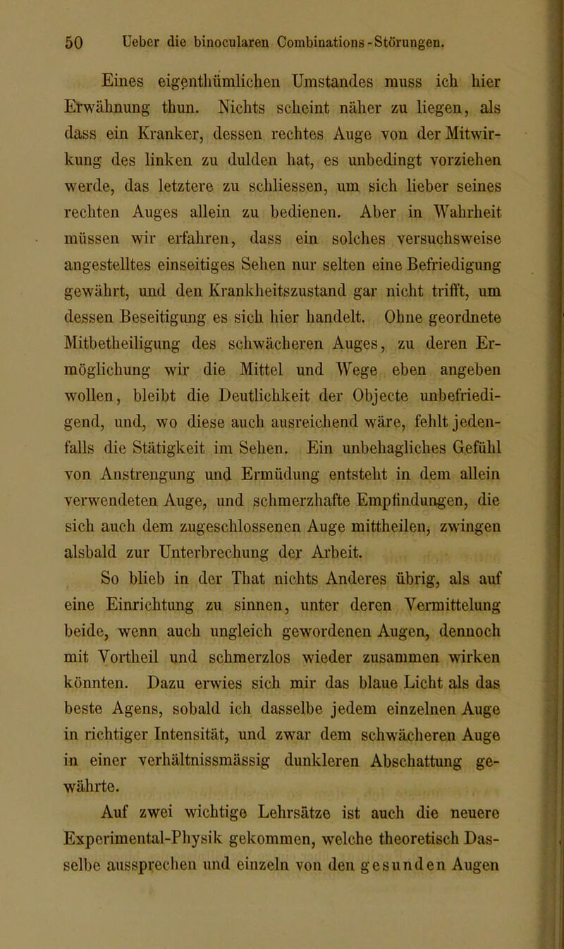 Eines eigentliümliclien Umstandes muss ich hier Erwähnung thun. Nichts scheint näher zu liegen, als dass ein Kranker, dessen rechtes Auge von der Mitwir- kung des linken zu dulden hat, es unbedingt vorziehen werde, das letztere zu schliessen, um sich lieber seines rechten Auges allein zu bedienen. Aber in Wahrheit müssen wir erfahren, dass ein solches versuchsweise angestelltes einseitiges Sehen nur selten eine Befi’iedigung gewährt, und den Krankheitszustand gar nicht trifft, um dessen Beseitigung es sich hier handelt. Ohne geordnete Mitbetheiligung des schwächeren Auges, zu deren Er- möglichung wir die Mittel und Wege eben angeben wollen, bleibt die Deutlichkeit der Objecte unbefriedi- gend, und, wo diese auch ausreichend wäre, fehlt jeden- falls die Stätigkeit im Sehen. Ein unbehagliches Gefühl von Anstrengung und Ermüdung entsteht in dem allein verwendeten Auge, und schmerzhafte Empfinduirgen, die sich auch dem zugeschlossenen Auge mittheilen, zwdngen alsbald zur Unterbrechung der Arbeit. So blieb in der That nichts Anderes übrig, als auf eine Einrichtung zu sinnen, unter deren Vennittelung beide, wenn auch ungleich gewordenen Augen, dennoch mit Vortheil und schmerzlos wieder zusammen wirken könnten. Dazu erwies sich mir das blaue Licht als das beste Agens, sobald ich dasselbe jedem einzelnen Auge in richtiger Intensität, und zwar dem schwächeren Auge in einer verhältnissmässig dunkleren Abschattung ge- währte. Auf zwei wichtige Lehrsätze ist auch die neuere Experimental-Physik gekommen, welche theoretisch Das- selbe aussprechen und einzeln von den gesunden Augen