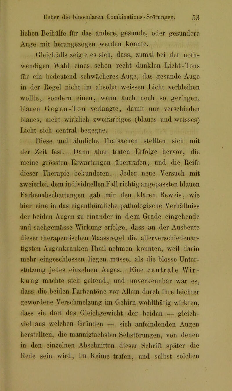 liehen Beihülfe für das andere, gesunde, oder gesundere Auge mit herangezogen werden konnte. Gleichfalls zeigte es sich, dass, zumal bei der noth- wendigen Wahl eines schon recht dunklen Licht-Tons für ein bedeutend schwächeres Auge, das gesunde Auge in der Regel nicht im absolut weissen Licht verbleiben wollte, sondern einen, wenn auch noch so geringen, blauen Gegen-Ton verlangte, damit nur verschieden blaues, nicht wirklich zweifarbiges (blaues und weisses) Licht sich central begegne. Diese und ähnliche Thatsachen stellten sich mit der Zeit fest. Dann aber traten Erfolge hervor, die meine grössten Erwartungen übertrafen, und die Reife dieser Therapie bekimdeten. Jeder neue Versuch mit zweierlei, dem individuellen Fall richtig angepassten Idauen Farbenabschattungen gab mir den klaren Beweis, wie hier eine in das eigenthümliche pathologische Verhältniss der beiden Augen zu einander in dem Grade eingehende und sachgemässe Wirkimg erfolge, dass an der Ausbeute dieser therapeutischen Maassregel die allerverschiedenar- tigsten Augenkranken Theil nehmen konnten, weil darin mehr eingeschlossen liegen müsse, als die blosse Unter- stützung jedes einzelnen Auges. Eine centrale Wir- kung machte sich geltend, und unverkennbar war es, dass die beiden Farbentöne vor Allem durch ihre leichter gewordene Verschmelzung im Gehirn wohlthätig wirkten, dass sie dort das Gleichgewicht der beiden — gleich- viel aus welchen Gründen — sich anfeindenden Augen herstellten, die mannigfachsten Sehstörungen, von denen in den einzelnen Abschnitten dieser Schrift später die Rede sein wird, im Keime trafen, und selbst solchen