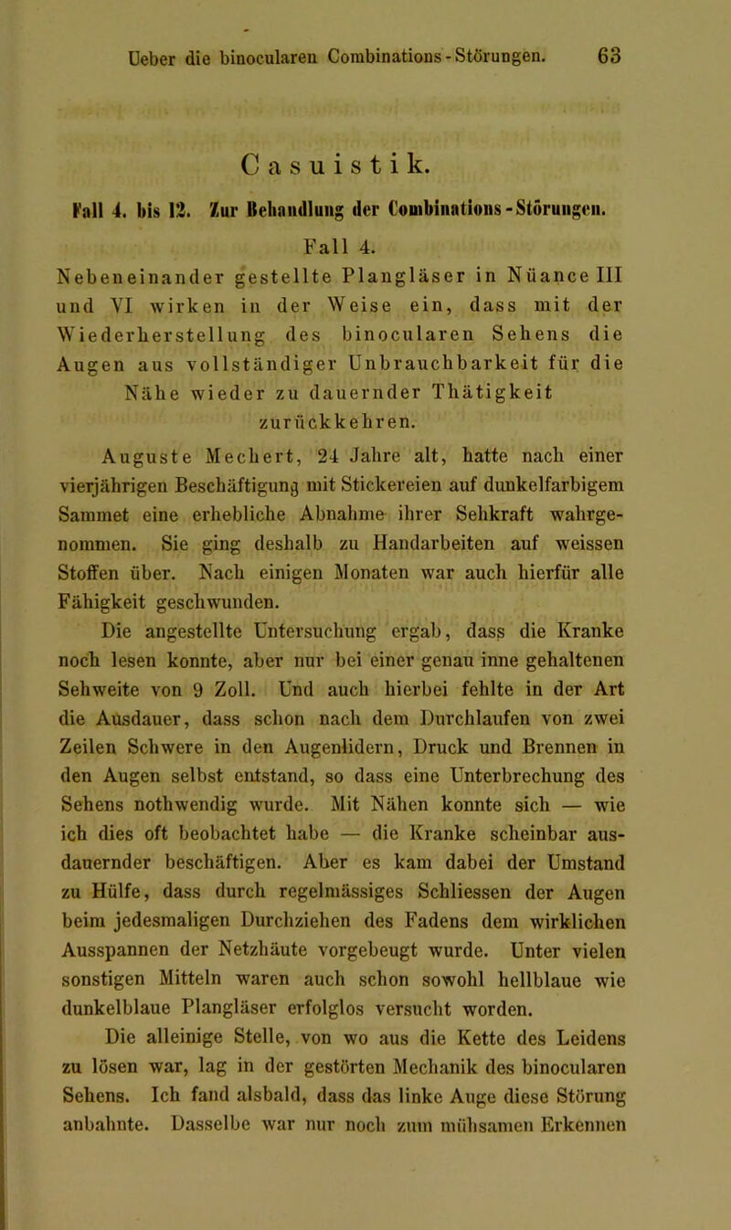 Casuistik. I'all 4. bis 13. Zur BehaiuIIung der Couibiiiatioiis-Störungen. Fall 4. Nebeneinander gestellte Plangläser in Nüancelll und VI wirken in der Weise ein, dass mit der Wie derbe r stell ung des binocularen Sehens die Augen aus vollständiger Unbrauchbarkeit für die Nähe wieder zu dauernder Thätigkeit zurückkehren. Auguste Mechert, 24 Jahre alt, hatte nach einer vieljährigen Beschäftigung mit Stickereien auf dunkelfarbigem Sammet eine erhebliche Abnahme ihrer Sehkraft wahrge- nommen. Sie ging deshalb zu Handarbeiten auf weissen Stoffen über. Nach einigen Monaten war auch hierfür alle Fähigkeit geschwunden. Die angestellte Untersuchung ergab, dass die Kranke noch lesen konnte, aber nur bei einer genau inne gehaltenen Sehweite von 9 Zoll. Und auch hierbei fehlte in der Art die Ausdauer, dass schon nach dem Durchlaufen von zwei Zeilen Schwere in den Augenlidern, Druck und Brennen in den Augen selbst entstand, so dass eine Unterbrechung des Sehens nothwendig wurde. Mit Nähen konnte sich — wie ich dies oft beobachtet habe — die Kranke scheinbar aus- dauernder beschäftigen. Aber es kam dabei der Umstand zu Hülfe, dass durch regelmässiges Schliessen der Augen beim jedesmaligen Durchziehen des Fadens dem wirklichen Ausspannen der Netzhäute vorgebeugt wurde. Unter vielen sonstigen Mitteln waren auch schon sowohl hellblaue wie dunkelblaue Plangläser erfolglos versucht worden. Die alleinige Stelle, von wo aus die Kette des Leidens zu lösen war, lag in der gestörten Mechanik des binocularen Sehens. Ich fand alsbald, dass das linke Auge diese Störung anbahnte. Dasselbe war nur noch zum mühsamen Erkennen