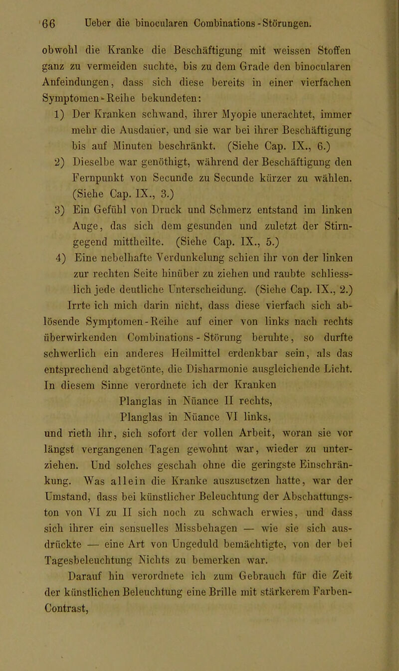 obwohl die Kranke die Beschäftigung mit weissen Stoffen ganz zu vermeiden suchte, bis zu dem Grade den binocularen Anfeindungen, dass sich diese bereits in einer vierfachen SymptomenReihe bekundeten: 1) Der Kranken schwand, ihrer Myopie unerachtet, immer mehr die Ausdauer, und sie war bei ihrer Beschäftigung bis auf Minuten beschränkt. (Siehe Cap. IX., 6.) 2) Dieselbe war genöthigt, während der Beschäftigung den Fernpunkt von Secunde zu Secunde kürzer zu wählen. (Siehe Cap. IX., 3.) 3) Ein Gefühl von Druck und Schmerz entstand im linken Auge, das sich dem gesunden und zuletzt der Stirn- gegend mittheilte. (Siehe Cap. IX., 5.) 4) Eine nebelhafte Verdunkelung schien ihr von der linken zur rechten Seite hinüber zu ziehen und raubte schliess- lich jede deutliche Unterscheidung. (Siehe Cap. IX., 2.) Irrte ich mich darin nicht, dass diese vierfach sich ab- lösende Symptomen-Reihe auf einer von links nach rechts überwirkenden Combinations - Störung beruhte, so durfte schwerlich ein anderes Heilmittel erdenkbar sein, als das entsprechend abgetönte, die Disharmonie ausgleichende Licht. In diesem Sinne verordnete ich der Kranken Planglas in Nuance II rechts, Planglas in Nüance VI links, und rieth ihr, sich sofort der vollen Arbeit, woran sie vor längst vergangenen Tagen gewohnt war, wieder zu unter- ziehen. Und solches geschah ohne die geringste Einschrän- kung. Was allein die Kranke auszusetzen hatte, war der Umstand, dass bei künstlicher Beleuchtung der Abschattungs- ton von VI zu II sich noch zu schwach erwies, und dass sich ihrer ein sensuelles Missbehagen — wie sie sich aus- drückte — eine Art von Ungeduld bemächtigte, von der bei Tagesbeleuchtung Nichts zu bemerken war. Darauf hin verordnete ich zum Gebrauch für die Zeit der künstlichen Beleuchtimg eine Brille mit stärkerem Farben- Contrast,