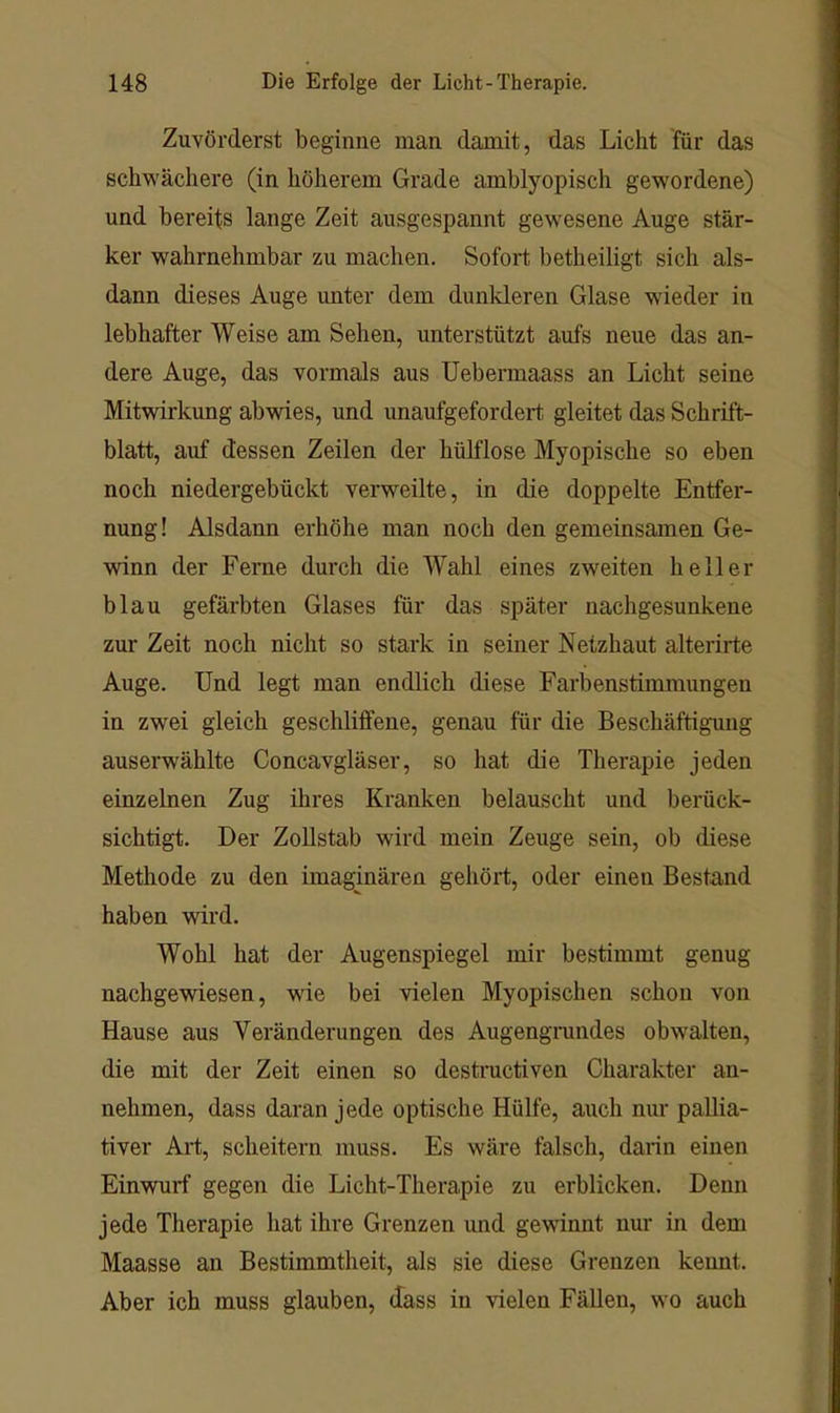 Zuvörderst beginne man damit, das Licht für das schwächere (in höherem Grade amblyopisch gewordene) und bereits lange Zeit ausgespannt gewesene Auge stär- ker wahrnehmbar zu machen. Sofort betheiligt sich als- dann dieses Auge unter dem dunkleren Glase wieder in lebhafter Weise am Sehen, unterstützt aufs neue das an- dere Auge, das vormals aus Uebermaass an Licht seine Mitwirkung abwies, und unaufgefordert gleitet das Schrift- blatt, auf dessen Zeilen der hülflose Myopische so eben noch niedergebückt verweilte, in die doppelte Entfer- nung! Alsdann erhöhe man noch den gemeinsamen Ge- winn der Ferne durch die Wahl eines zweiten heller blau gefärbten Glases für das später nachgesunkene zur Zeit noch nicht so stark in seiner Netzhaut alterirte Auge. Und legt man endlich diese Farbenstimmungen in zwei gleich geschliffene, genau für die Beschäftigung auserwählte Concavgläser, so hat die Therapie jeden einzelnen Zug ihres Kranken belauscht und berück- sichtigt. Der Zollstab wird mein Zeuge sein, ob diese Methode zu den imaginären gehört, oder einen Bestand haben wird. Wohl hat der Augenspiegel mir bestimmt genug nachgewiesen, wie bei vielen Myopischen schon von Hause aus Veränderungen des Augengmndes obwalten, die mit der Zeit einen so destractiven Charakter an- nehmen, dass daran jede optische Hülfe, auch nur pallia- tiver Art, scheitern muss. Es wäre falsch, darin einen Einwuif gegen die Licht-Therapie zu erblicken. Denn jede Therapie hat ihre Grenzen und gewännt nur in dem Maasse an Bestimmtheit, als sie diese Grenzen kennt. Aber ich muss glauben, dass in vielen Fällen, wo auch