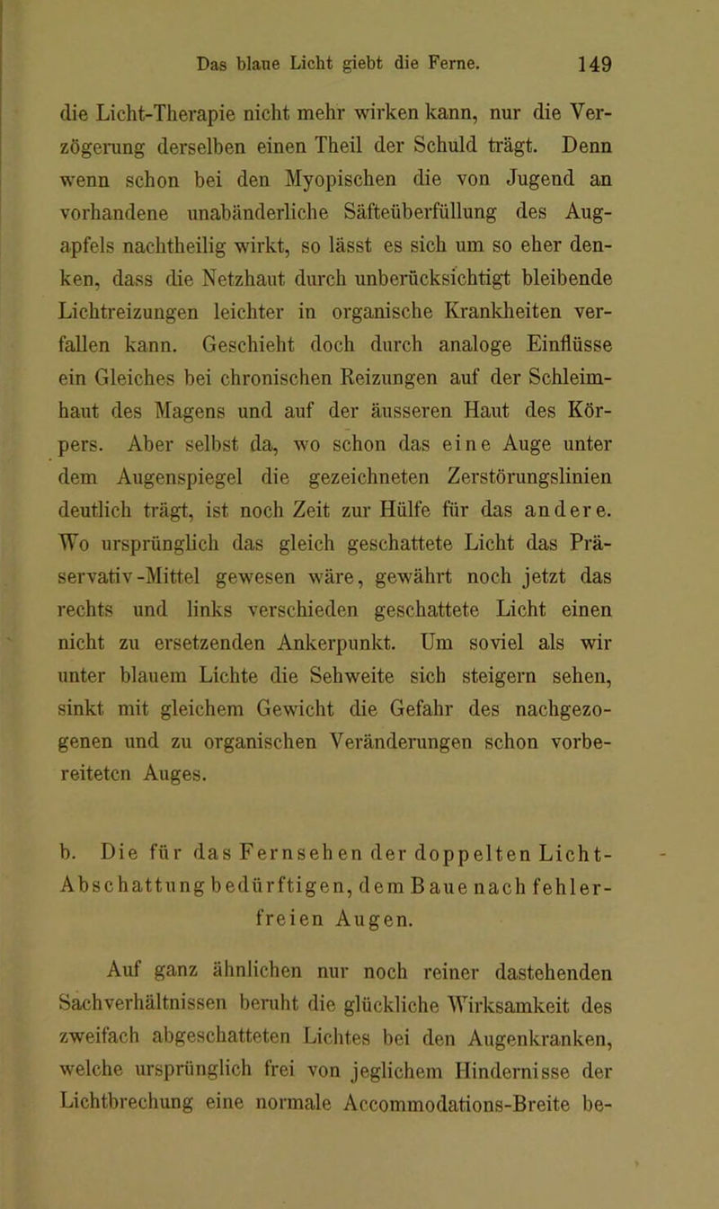 die Licht-Therapie nicht mehr wirken kann, nur die Ver- zögening derselben einen Theil der Schuld ti'ägt. Denn wenn schon bei den Myopischen die von Jugend an vorhandene unabänderliche Säfteüberfüllung des Aug- apfels nachtheilig wirkt, so lässt es sich um so eher den- ken, dass die Netzhaut durch unberücksichtigt bleibende Lichtreizungen leichter in organische Krankheiten ver- fallen kann. Geschieht doch durch analoge Einflüsse ein Gleiches bei chronischen Reizungen auf der Schleim- haut des Magens und auf der äusseren Haut des Kör- pers. Aber selbst da, wo schon das eine Auge unter dem Augenspiegel die gezeichneten Zerstörungslinien deutlich trägt, ist noch Zeit zur Hülfe für das andere. Wo ursprünglich das gleich geschattete Licht das Prä- servativ-Mittel gewesen wäre, gewährt noch jetzt das rechts und links verschieden geschattete Licht einen nicht zu ersetzenden Ankerpunkt. Um soviel als wir unter blauem Lichte die Sehweite sich steigern sehen, sinkt mit gleichem Gewicht die Gefahr des nachgezo- genen und zu organischen Veränderungen schon vorbe- reiteten Auges. b. Die für das Fernsehen der doppelten Licht- Abschattung bedürftigen, dem Baue nach fehler- freien Augen. Auf ganz ähnlichen nur noch reiner dastehenden Sachverhältnissen beruht die glückliche Wirksamkeit des zweifach abgeschatteten Lichtes bei den Augenkranken, welche ursprünglich frei von jeglichem Hindernisse der Lichtbrechung eine normale Accommodations-Breite be-
