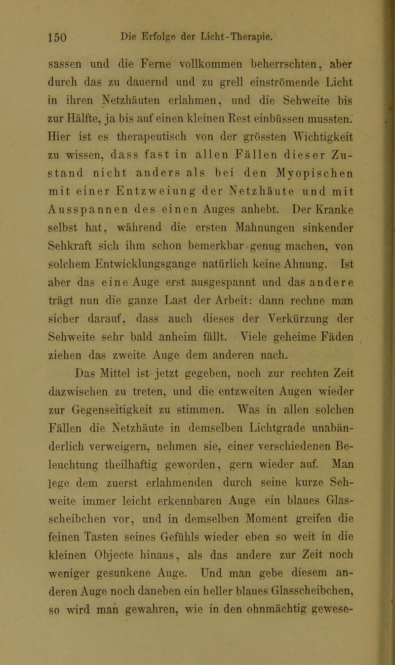 sassen und die Feme vollkommen beherrschten, aber durch das zu dauernd und zu grell einströmende Licht in ihren Netzhäuten erlahmen, und die Sehweite bis zur Hälfte, ja bis auf einen kleinen Rest einbüssen mussten. Hier ist es therapeutisch von der grössten Wichtigkeit zu wissen, dass fast in allen Fällen dieser Zu- stand nicht anders als bei den Myopischen mit einer Entzweiung der Netzhäute und mit Ausspannen des einen Auges anhebt. Der Kranke selbst hat, während die ersten Mahnungen sinkender Sehkraft sich ihm schon bemerkbar genug machen, von solchem Entwicldungsgange natürlich keine Ahnung. Ist aber das eine Auge erst ausgespannt und das andere trägt nun die ganze Last der Ai'beit: dann rechne man sicher darauf, dass auch dieses der Verkürzung der Sehweite sehr bald anheim fällt. Viele geheime Fäden , ziehen das zweite Auge dem anderen nach. Das Mittel ist jetzt gegeben, noch zur rechten Zeit dazwischen zu ti’eten, und die entzweiten Augen wieder zur Gegenseitigkeit zu stimmen. Was in allen solchen Fällen die Netzhäute in demselben Lichtgrade unabän- derlich verweigern, nehmen sie, einer verschiedenen Be- leuchtung theiDiaftig geworden, gern wieder auf. Man lege dem zuerst erlahmenden durch seine kurze Seh- weite immer leicht erkennbaren Auge ein blaues Glas- scheibchen vor, und in demselben Moment greifen die feinen Tasten seines Gefühls wieder eben so weit in die kleinen Objecte hinaus, als das andere zur Zeit noch weniger gesunkene Auge. Und man gebe diesem an- deren Auge noch daneben ein heller blaues Glasscheibchen, so wird man gewahren, wie in den ohnmächtig gewese-