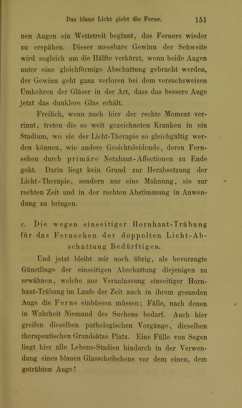 nen Augen ein Wettstreit beginnt, das Fernere wieder zu erspähen. Dieser messbare Gewinn der Sehweite wird sogleich um die Hälfte verkürzt, wenn beide Augen unter eine gleichförmige Abschattung gebracht werden, der Gewinn geht ganz verloren bei dem versuchsweisen ümkehren der Gläser in der Art, dass das bessere Auge jetzt das dunklere Glas erhält. Freilich, wenn auch hier der rechte Moment ver- rinnt, treten die so weit gezeichneten Kranken in ein Stadiimi, wo sie der Licht-Therapie so gleichgültig wer- den können, wie andere Gesichtsleidende, deren Fern- sehen durch primäre Netzhaut-Affectionen zu Ende geht. Darin liegt kein Grund zur Herabsetzung der Licht-Therapie, sondern nur eine Mahnung, sie zur rechten Zeit und in der rechten Abstimmung in Anwen- dung zu bringen. c. Die wegen einseitiger Hornhaut-Trübung für das Fernsehen der doppelten Licht-Ab- schattung Bedürftigen. Und jetzt bleibt mir noch übrig, als bevorzugte Günstlinge der einseitigen Abschattung diejenigen zu erwähnen, welche aus Veranlassung einseitiger Horn- haut-Trübung im Laufe der Zeit auch in ihrem gesunden Auge die Ferne einbüssen müssen; Fälle, nach denen in Wahrheit Niemand des Suchens bedarf. Auch hier greifen dieselben pathologischen Vorgänge, dieselben therapeutischen Gnmdsätze Platz. Eine Fülle von Segen liegt hier alle Lebens-Stadien hindurch in der Verwen- dung eines blauen Glasscheibchens vor dem einen, dem getrübten Auge!