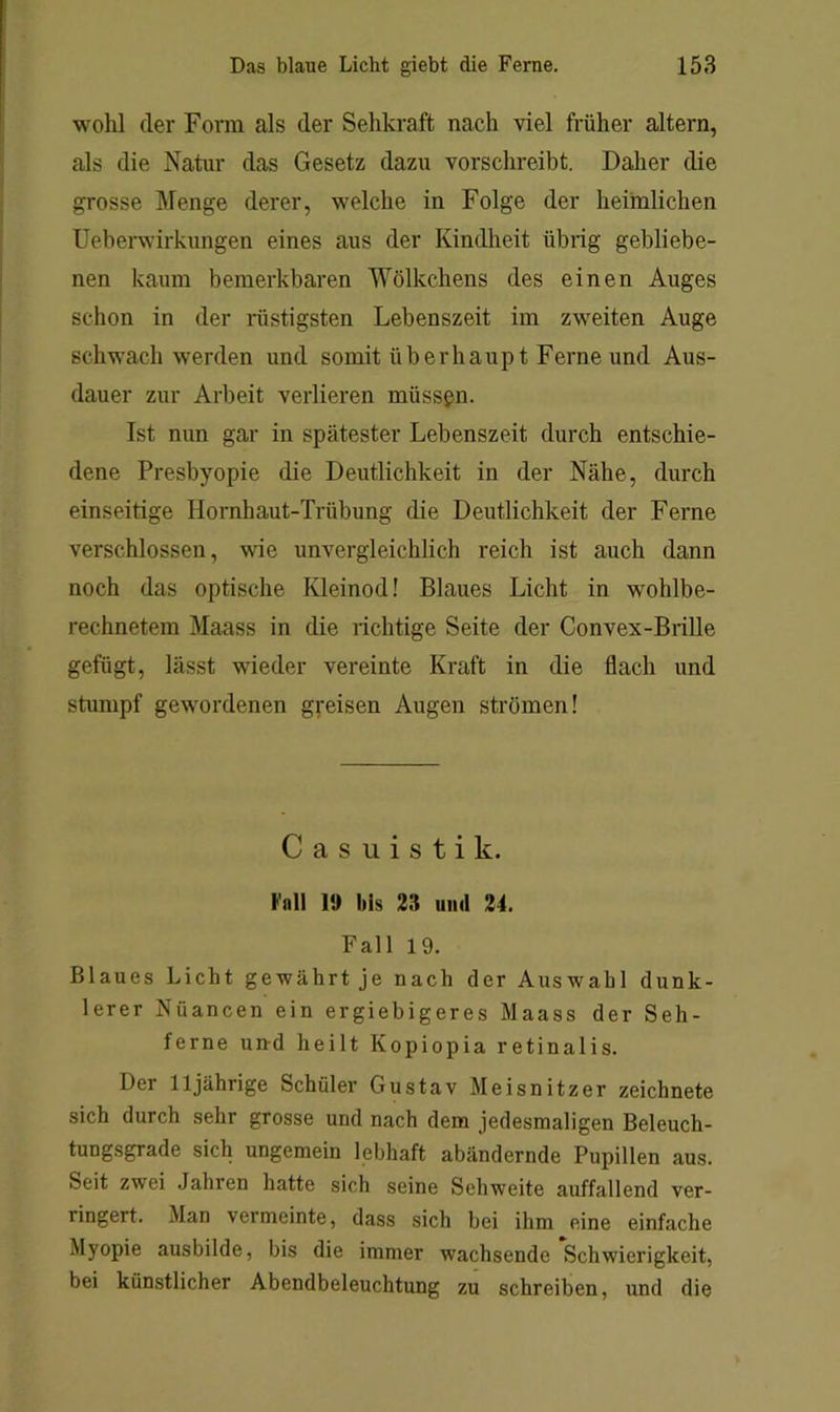 wohl der Form als der Sehkraft nach viel früher altern, als die Natur das Gesetz dazu vorschreibt. Daher die grosse Menge derer, welche in Folge der heimlichen Ueherwirkungen eines aus der Kindheit übrig gebliebe- nen kaum bemerkbaren Wölkchens des einen Auges schon in der lüstigsten Lebenszeit im zweiten Auge schwach werden und somit überhaupt Ferne und Aus- dauer zur Arbeit verlieren müssgn. Ist nun gar in spätester Lebenszeit durch entschie- dene Presbyopie die Deutlichkeit in der Nähe, durch einseitige Hornhaut-Trübung die Deutlichkeit der Ferne verschlossen, wie unvergleichlich reich ist auch dann noch das optische Kleinod! Blaues Licht in wohlbe- rechnetem Maass in die richtige Seite der Convex-Brille gefügt, lässt wieder vereinte Kraft in die flach und stumpf gewordenen greisen Augen strömen! Casuistik. Fnll 1» bis 23 uiul 24. Fall 19. Blaues Licht gewährt je nach der Auswahl dunk- lerer Nüancen ein ergiebigeres Maass der Seh- ferne und heilt Kopiopia retinalis. Der 11jährige Schüler Gustav Meisnitzer zeichnete sich durch sehr grosse und nach dem jedesmaligen Beleuch- tungsgrade sich ungemein lebhaft abändernde Pupillen aus. Seit zwei Jahren hatte sich seine Sehweite auffallend ver- ringert. Man vermeinte, dass sich bei ihm eine einfache Myopie ausbilde, bis die immer wachsende Schwierigkeit, bei künstlicher Abendbeleuchtung zu schreiben, und die