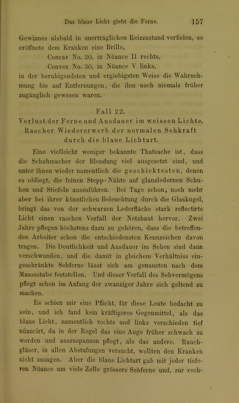 Gewinnes alsbald in unerträglichen Reizzustand verfielen, so eröfi'nete dem Kranken eine Brille, Concav No. 30. in Nuance II rechts. Convex No. 30. in Nuance V links, in der beruhigendsten und ergiebigsten Weise die Wahrneh- mung bis auf Entfernungen, die ihm noch niemals früher zugänglich gewesen waren. Fall 22. Verlust der Ferne und Ausdauer im weissen Lichte. Rascher Wiedererwerb der normalen Sehkraft durch die blaue Lichtart. Eine vielleicht weniger bekannte Thatsache ist, dass die Schuhmacher der Blendung viel ausgesetzt sind, und unter ihnen wieder namentlich die geschicktesten, denen es obliegt, die feinen Stepp-Nähte auf glanzledernen Schu- hen und Stiefeln auszuführen. Bei Tage schon, noch mehr aber bei ihrer künstlichen Beleuchtung durch die Glaskugel, bringt das von der schwarzen Lederfläche stark reflectirte Licht einen raschen Verfall der Netzhaut hervor. Zwei Jahre pflegen höchstens dazu zu gehören, dass die betreffen- den Arbeiter schon die entschiedensten Kennzeichen davon tragen. Die Deutlichkeit und Ausdauer im Sehen sind dann verschwunden, und die damit in gleichem Verhältniss ein- geschränkte Sehferne lässt sich am genausten nach dem Maassstabe feststellen. Und dieser Verfall des Sehvermögens pflegt schon im Anfang der zwanziger Jahre sich geltend zu machen. Es schien mir eine Pflicht, für diese Leute bedacht zu sein, und ich fand kein kräftigeres Gegenmittel, als das blaue Licht, namentlich rechts und links verschieden tief nüancirt, da in der Regel das eine Auge früher schwach zu werden und auszuspannen pflegt, als das andere. Rauch- gläser, in allen Abstufungen versucht, wollten den Kranken nicht Zusagen. Aber die blaue Lichtart gab mit jeder tiefe- ren Nüance um viele Zolle grössere Sehferne und, zur rech-