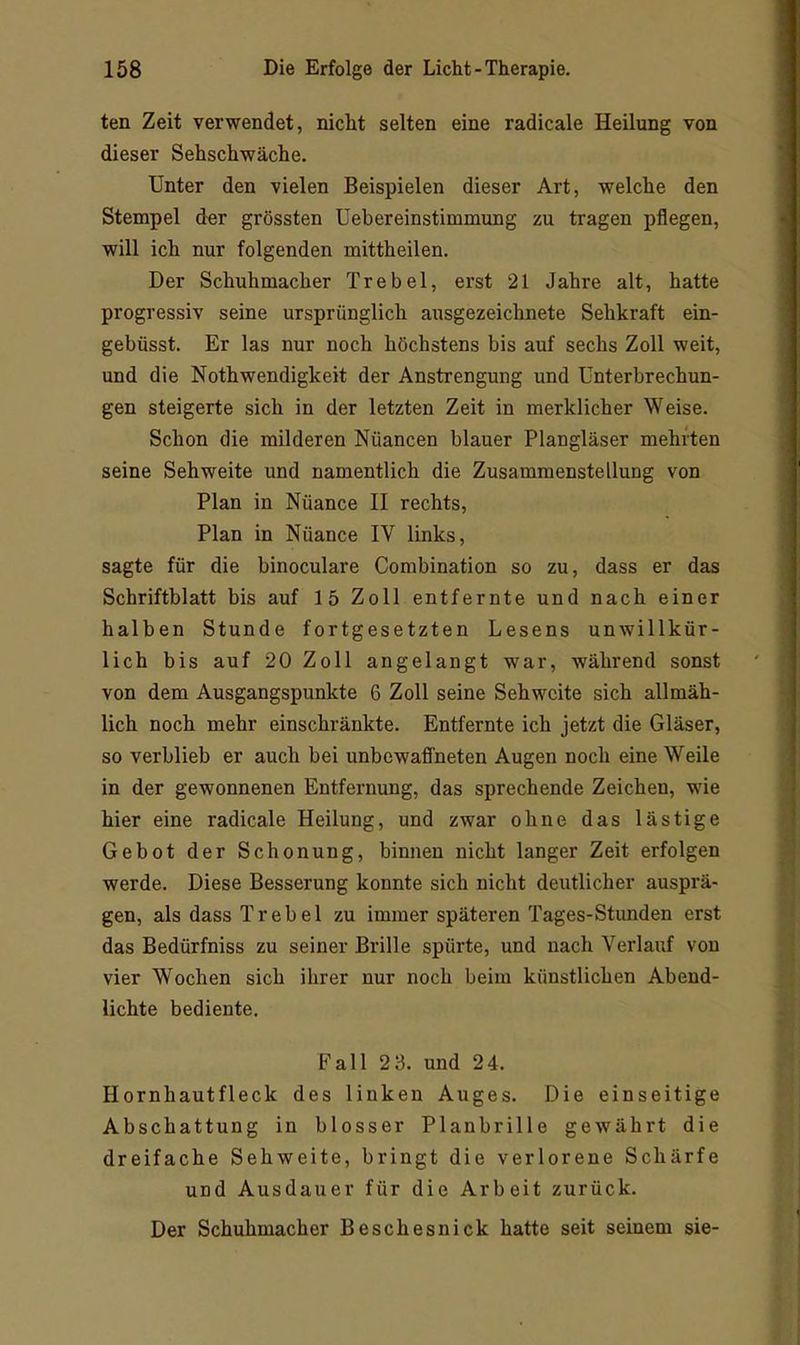 ten Zeit verwendet, nicht selten eine radicale Heilung von dieser Sehschwache. Unter den vielen Beispielen dieser Art, welche den Stempel der grössten Uebereinstimmung zu tragen pflegen, will ich nur folgenden mittheilen. Der Schuhmacher Trebel, erst 21 Jahre alt, hatte progressiv seine ursprünglich ausgezeichnete Sehkraft ein- gebüsst. Er las nur noch höchstens bis auf sechs Zoll weit, und die Nothwendigkeit der Anstrengung und Unterbrechun- gen steigerte sich in der letzten Zeit in merklicher Weise. Schon die milderen Nuancen blauer Plangläser mehrten seine Sehweite und namentlich die Zusammenstellung von Plan in Nüance II rechts. Plan in Nüance IV links, sagte für die binoculare Combination so zu, dass er das Schriftblatt bis auf 15 Zoll entfernte und nach einer halben Stunde fortgesetzten Lesens unwillkür- lich bis auf 20 Zoll angelangt war, während sonst von dem Ausgangspunkte 6 Zoll seine Sehweite sich allmäh- lich noch mehr einschränkte. Entfernte ich jetzt die Gläser, so verblieb er auch bei unbewaffneten Augen noch eine Weile in der gewonnenen Entfernung, das sprechende Zeichen, wie hier eine radicale Heilung, und zwar ohne das lästige Gebot der Schonung, binnen nicht langer Zeit erfolgen werde. Diese Besserung konnte sich nicht deutlicher ausprä- gen, als dass Trebel zu immer späteren Tages-Stunden erst das Bedürfniss zu seiner Brille spürte, und nach Verlauf von vier Wochen sich ihrer nur noch beim künstlichen Abend- lichte bediente. Fall 2 3. und 24. Hornhautfleck des linken Auges. Die einseitige Abschattung in blosser Planbrille gewährt die dreifache Sehweite, bringt die verlorene Schärfe und Ausdauer für die Arbeit zurück. Der Schuhmacher Beschesnick hatte seit seinem sie-