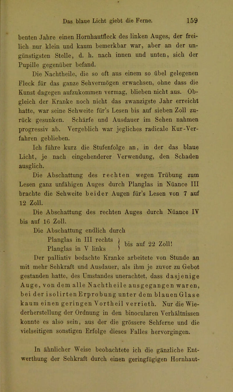 benten Jahre einen Hornhautfleck des linken Auges, der frei- lich nur klein und kaum bemerkbar war, aber an der un- günstigsten Stelle, d. h. nach innen und unten, sich der Pupille gegenüber befand. Die Nachtheile, die so oft aus einem so übel gelegenen Fleck für das ganze Sehvermögen erwachsen, ohne dass die Kunst dagegen aufzukommen vermag, blieben nicht aus. Ob- gleich der Kranke noch nicht das zwanzigste Jahr erreicht hatte, war seine Sehweite für’s Lesen bis auf sieben Zoll zu- rück gesunken. Schärfe und Ausdauer im Sehen nahmen progressiv ab. Vergeblich war jegliches radicale Kur-Ver- fahren geblieben. Ich führe kurz die Stufenfolge an, in der das blaue Licht, je nach eingehenderer Verwendung, den Schaden ausglich. Die Abschattung des rechten wegen Trübung zum Lesen ganz unfähigen Auges durch Planglas in Nüance III brachte die Sehweite beider Augen für’s Lesen von 7 auf 12 Zoll. bis auf 22 Zoll! Die Abschattung des rechten Auges durch Nüance IV bis auf 16 Zoll. Die Abschattung endlich durch Planglas in III rechts Planglas in V links Der palliativ bedachte Kranke arbeitete von Stunde an mit mehr Sehkraft und Ausdauer, als ihm je zuvor zu Gebot gestanden hatte, des Umstandes unerachtet, dass dasjenige Auge, von dem alle Nachtheile ausgegangen waren, bei der isolirten Erprobung unter dem blauen Glase kaum einen geringen Vortheil verrieth. Nur die Wie- derherstellung der Ordnung in den binocularen Verhältnissen konnte es also sein, aus der die grössere Sehferne und die vielseitigen sonstigen Erfolge dieses Falles hervorgingen. In ähnlicher Weise beobachtete ich die gänzliche Ent- werthung der Sehkraft durch einen geringfügigen Hornhaut-
