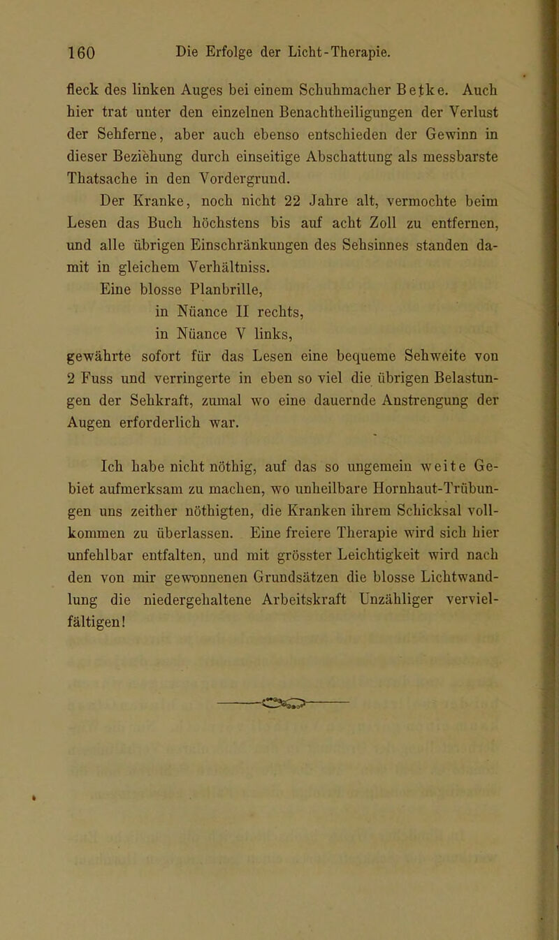 fleck des linken Auges bei einem Schuhmacher Betke. Auch hier trat unter den einzelnen Benachtheiligungen der Verlust der Sehferne, aber auch ebenso entschieden der Gewinn in dieser Beziehung durch einseitige Abschattung als messbarste Thatsache in den Vordergrund. Der Kranke, noch nicht 22 Jahre alt, vermochte beim Lesen das Buch höchstens bis auf acht Zoll zu entfernen, und alle übrigen Einschränkungen des Sehsinnes standen da- mit in gleichem Verhältuiss. Eine blosse Planbrille, in Nüance II rechts, in Nüance V links, gewährte sofort für das Lesen eine bequeme Sehweite von 2 Fuss und verringerte in eben so viel die übrigen Belastun- gen der Sehkraft, zumal wo eine dauernde Anstrengung der Augen erforderlich war. Ich habe nicht nöthig, auf das so ungemein weite Ge- biet aufmerksam zu machen, wo unheilbare Hornhaut-Trübun- gen uns zeither nöthigten, die Kranken ihrem Schicksal voll- kommen zu überlassen. Eine freiere Therapie wird sich hier unfehlbar entfalten, und mit grösster Leichtigkeit wird nach den von mir gewnnnenen Grundsätzen die blosse Lichtwand- lung die niedergehaltene Arbeitskraft Unzähliger verviel- fältigen!