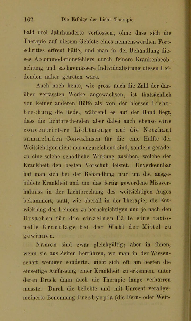 bald drei Jahrhunderte vei*flossen, ohne dass sich die Therapie auf diesem Gebiete eines nennenswerthen Fort- schrittes erfreut hätte, und man in der Behandlung die- ses Accommodationsfehlers durch feinere Krankenbeob- achtung und sachgemässere Individualisirung diesen Lei- denden näher getreten wäre. Auch noch heute, wie gross auch die Zahl der dar- über verfassten Werke angewachsen, ist thatsächlich von keiner anderen Hülfe als von der blossen Licht- brechung die Rede, während es auf der Hand liegt, dass die lichtbrechenden aber dabei auch ebenso eine concentrirtere Lichtmenge auf die Netzhaut sammelnden Convexlinsen für die eine Hälfte der Weitsichtigen nicht nur unzureichend sind, sondern gerade- zu eine solche schädliche Wirkung ausüben, welche der Krankheit den besten Vorschub leistet. Unverkennbar hat man sich bei der Behandlung nur um die ausge- bildete Krankheit und um das feiüg gewordene Missver- hältniss in der Lichtbrechung des weitsichtigen Auges bekümmert, statt, wie überall in der Therapie, die Ent- wicklung des Leidens zu berücksichtigen und je nach den Ursachen für die einzelnen Fälle eine ratio- nelle Grundlage bei der Wahl der Mittel zu gewinnen. Namen sind zwar gleichgültig; aber in ihnen, wenn sie aus Zeiten herrühren, wo man in der Wissen- schaft weniger sonderte, giebt sich oft am besten die einseitige Auffassung einer Krankheit zu erkennen, unter deren Druck dann auch die Therapie lange verharren musste. Durch die beliebte und mit Unrecht verallge- meinerte Benennung Presbyopia (die Fern- oder Weit-