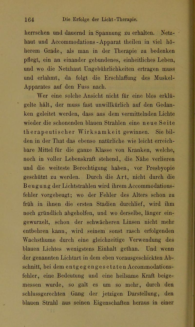 herrschen und dauernd in Spannung zu erhalten. Netz- ' haut und Accommodations-Apparat theilen in viel hö- herem Grade, als man in der Therapie zu bedenken pflegt, ein an einander gebundenes, einheitliches Leben, und wo die Netzhaut Ungebührlichkeiten ertragen muss und erlahmt, da folgt die Erschlaffung des Muskel- Apparates auf den Fuss nach. Wer eine solche Ansicht nicht für eine blos erklü- gelte hält, der muss fast unwillkürlich auf den Gedan- ken geleitet werden, dass aus dem vermittelnden Lichte wieder die schonenden blauen Strahlen eine neue Seite therapeutischer Wirksamkeit gewinnen. Sie bil- den in der That das ebenso natürliche wie leicht erreich- bare Mittel für die ganze Klasse von Kranken, welche, noch in voller Lebenskraft stehend, die Nähe verlieren und die weiteste Berechtigung haben, vor Presbyopie geschützt zu werden. Durch die Art, nicht durch die Beugung der Lichtstrahlen wird ihrem Accommodations- fehler vorgebeugt; wo der Fehler des Alters schon zu früh in ihnen die ersten Stadien dm'chlief, wird ihm noch gründlich abgeholfen, und wo derselbe, länger ein- gewurzelt, schon der schwächeren Linsen nicht mehr entbehren kann, wird seinem sonst rasch erfolgenden Wachsthume durch eine gleichzeitige Verwendung des blauen Lichtes wenigstens Einhalt gethan. Und wenn der genannten Lichtart in dem eben vorausgeschickten Ab- schnitt, bei dem entgegengesetzten Accommodations- fehler, eine Bedeutung und eine heilsame Kraft beige- messen wurde, so galt es um so mehr, durch den schlussgerechten Gang der jetzigen Darstellung, den blauen Strahl aus seinen Eigenschaften heraus in einer