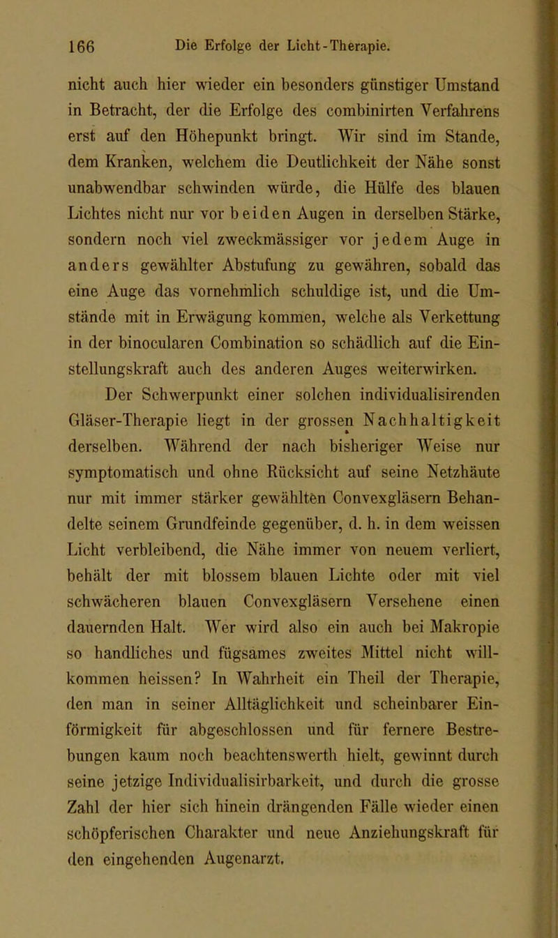 nicht auch hier wieder ein besonders günstiger Umstand in Betracht, der die Erfolge des combinirten Verfahrens erst auf den Höhepunkt bringt. Wir sind im Stande, dem Kranken, welchem die Deutlichkeit der Nähe sonst unabwendbar schwinden würde, die Hülfe des blauen Lichtes nicht nur vor beiden Augen in derselben Stärke, sondern noch viel zweckmässiger vor jedem Auge in anders gewählter Abstufung zu gewähren, sobald das eine Auge das vornehmlich schuldige ist, und die Um- stände mit in Erwägung kommen, welche als Verkettung in der binocularen Combination so schädlich auf die Ein- stellungskraft auch des anderen Auges weiterwirken. Der Schwerpunkt einer solchen individualisirenden Gläser-Therapie liegt in der grossen Nachhaltigkeit derselben. Während der nach bisheriger Weise nur symptomatisch und ohne Rücksicht auf seine Netzhäute nur mit immer stärker gewählten Convexgläsem Behan- delte seinem Grundfeinde gegenüber, d. h. in dem weissen Licht verbleibend, die Nähe immer von neuem verliert, behält der mit blossem blauen Lichte oder mit viel schwächeren blauen Convexgläsern Versehene einen dauernden Halt. Wer wird also ein auch bei Makropie so handliches und fügsames zweites Mittel nicht will- kommen heissen? In Wahrheit ein Theil der Therapie, den man in seiner Alltäglichkeit und scheinbarer Ein- förmigkeit für abgeschlossen und für fernere Bestre- bungen kaum noch beachtenswerth hielt, gewinnt durch seine jetzige Individualisirbarkeit, und durch die grosse Zahl der hier sich hinein drängenden Fälle wieder einen schöpferischen Charakter und neue Anziehungskraft für den eingehenden Augenarzt.