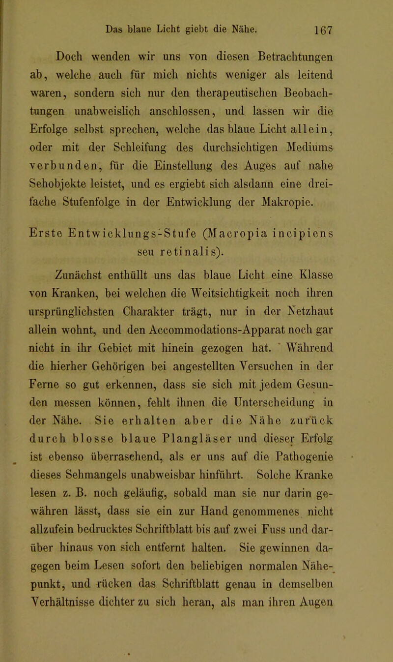 Doch wenden wir uns von diesen Betrachtungen ab, welche auch für mich nichts weniger als leitend waren, sondern sich nur den therapeutischen Beobach- tungen unabweislich anschlossen, und lassen wir die Erfolge selbst sprechen, welche das blaue Licht allein, oder mit der Schleifung des durchsichtigen Mediums verbunden, für die Einstellung des Auges auf nahe Sehobjekte leistet, und es ergiebt sich alsdann eine drei- fache Stufenfolge in der Entwicklung der Makropie. Erste Entwicklungs-Stufe (Macropia incipiens seu retinalis). Zunächst enthüllt uns das blaue Licht eine Klasse von Kranken, bei welchen die Weitsichtigkeit noch ihren ursprünglichsten Charakter trägt, nur in der Netzhaut allein wohnt, und den Accommodations-Apparat noch gar nicht in ihr Gebiet mit hinein gezogen hat. ' Während die hierher Gehörigen bei angestellten Versuchen in der Ferne so gut erkennen, dass sie sich mit jedem Gesun- den messen können, fehlt ihnen die Unterscheidung in der Nähe. Sie erhalten aber die Nähe zurück durch blosse blaue Plangläser und dieser Erfolg ist ebenso überraschend, als er uns auf die Pathogenie dieses Sehmangels unabweisbar hinführt. Solche Kranke lesen z. B. noch geläufig, sobald man sie nur darin ge- währen lässt, dass sie ein zur Hand genommenes nicht allzufein bedrucktes Schriftblatt bis auf zwei Fuss und dar- über hinaus von sich entfernt halten. Sie gewinnen da- gegen beim Lesen sofort den beliebigen normalen Nähe-_ punkt, und rücken das Schriftblatt genau in demselben Verhältnisse dichter zu sich heran, als man ihren Augen