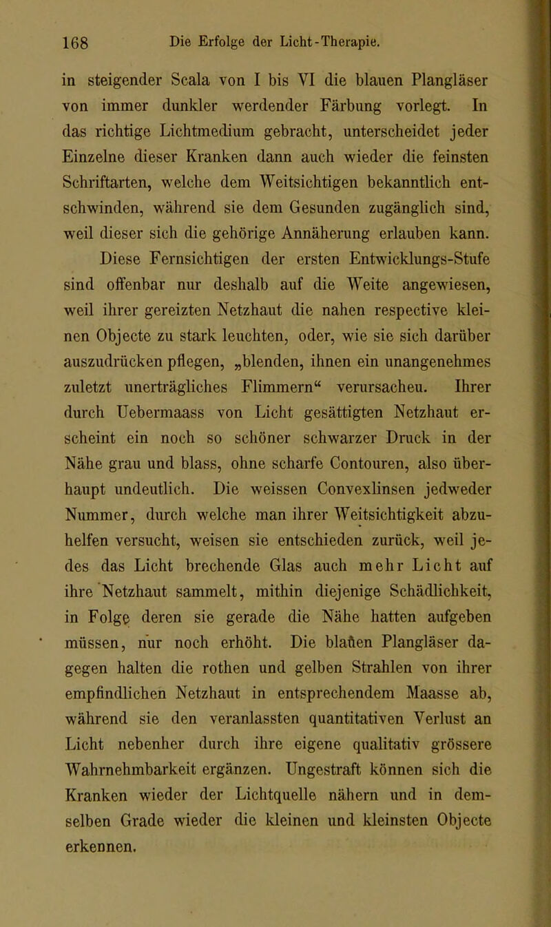 in steigender Scala von I bis VI die blauen Plangläser von immer dunkler werdender Färbung vorlegt. In das richtige Lichtmedium gebracht, unterscheidet jeder Einzelne dieser Kranken dann auch wieder die feinsten Schriftarten, welche dem Weitsichtigen bekanntlich ent- schwinden, während sie dem Gesunden zugänglich sind, weil dieser sich die gehörige Annäherung erlauben kann. Diese Fernsichtigen der ersten Entwicklungs-Stufe sind offenbar nur deshalb auf die Weite angewiesen, weil ihrer gereizten Netzhaut die nahen respective klei- nen Objecte zu stark leuchten, oder, wie sie sich darüber auszudrücken pflegen, „blenden, ihnen ein unangenehmes zuletzt unerträgliches Flimmern“ verursachen. Ihrer durch Uebermaass von Licht gesättigten Netzhaut er- scheint ein noch so schöner schwarzer Druck in der Nähe grau und blass, ohne scharfe Contouren, also über- haupt undeutlich. Die weissen Convexlinsen jedweder Nummer, durch welche man ihrer Weitsichtigkeit abzu- helfen versucht, weisen sie entschieden zurück, weil je- des das Licht brechende Glas auch mehr Licht auf ihre Netzhaut sammelt, mithin diejenige Schädlichkeit, in Folge deren sie gerade die Nähe hatten aufgeben müssen, nur noch erhöht. Die blaften Plangläser da- gegen halten die rothen und gelben Strahlen von ihrer empfindlichen Netzhaut in entsprechendem Maasse ab, während sie den veranlassten quantitativen Verlust an Licht nebenher durch ihre eigene qualitativ grössere Wahrnehmbarkeit ergänzen. Ungestraft können sich die Kranken wieder der Lichtquelle nähern und in dem- selben Grade wieder die kleinen und kleinsten Objecte erkennen.