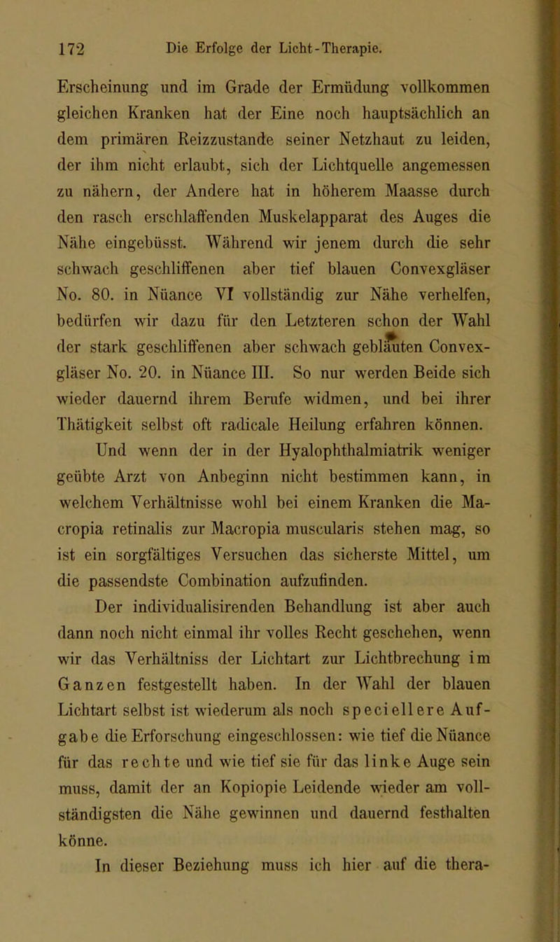 Erscheinung und im Grade der Ermüdung vollkommen gleichen Kranken hat der Eine noch hauptsächlich an dem primären Reizzustande seiner Netzhaut zu leiden, der ihm nicht erlaubt, sich der Lichtquelle angemessen zu nähern, der Andere hat in höherem Maasse durch den rasch erschlaffenden Muskelapparat des Auges die Nähe eingebüsst. Während wir jenem durch die sehr schwach geschliffenen aber tief blauen Convexgläser No. 80. in Nüance VI vollständig zur Nähe verhelfen, bedürfen wir dazu für den Letzteren schon der Wahl der stark geschliffenen aber schwach geblmiten Convex- gläser No. 20. in Nüance III. So nur werden Beide sich wieder dauernd ihrem Berafe widmen, und bei ihrer Thätigkeit selbst oft radicale Heilung erfahren können. Und wenn der in der HyalophthaJmiatrik weniger geübte Arzt von Anbeginn nicht bestimmen kann, in welchem Verhältnisse wohl bei einem Kranken die Ma- cropia retinalis zur Macropia muscularis stehen mag, so ist ein sorgfältiges Versuchen das sicherste Mittel, um die passendste Combination aufzufinden. Der individualisirenden Behandlung ist aber auch dann noch nicht einmal ihr volles Recht geschehen, wenn wir das Verhältniss der Lichtart zur Lichtbrechung im Ganzen festgestellt haben. In der Wahl der blauen Lichtart selbst ist wiederum als noch speciellere Auf- gabe die Erforschung eingeschlossen: wie tief die Nüance für das rechte und wie tief sie für das linke Auge sein muss, damit der an Kopiopie Leidende wieder am voll- ständigsten die Nähe gewinnen und dauernd festhalten könne. In dieser Beziehung muss ich hier auf die thera-