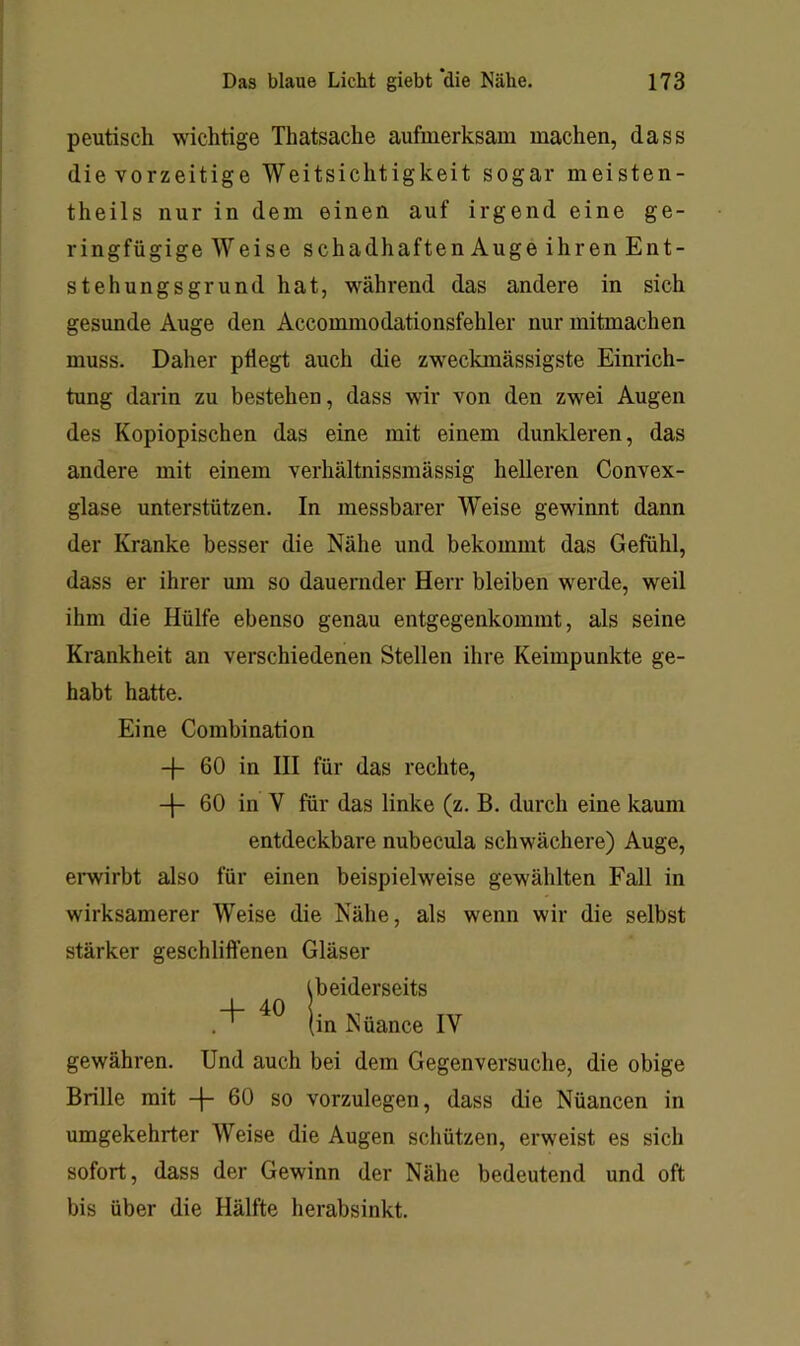 peutisch wichtige Thatsache aufmerksam machen, dass die vorzeitige Weitsichtigkeit sogar meisten- theils nur in dem einen auf irgend eine ge- ringfügige Weise schadhaften Auge ihren Ent- stehungsgrund hat, während das andere in sich gesunde Auge den Accommodationsfehler nur mitmachen muss. Daher pflegt auch die zweckmässigste Einrich- tung darin zu bestehen, dass wir von den zwei Augen des Kopiopischen das eine mit einem dunkleren, das andere mit einem verhältnissmässig helleren Convex- glase unterstützen. In messbarer Weise gewinnt dann der Kranke besser die Nähe und bekommt das Gefühl, dass er ihrer um so dauernder Herr bleiben werde, weil ihm die Hülfe ebenso genau entgegenkommt, als seine Krankheit an verschiedenen Stellen ihre Keimpunkte ge- habt hatte. Eine Combination + 60 in III für das rechte, -f- 60 in V für das linke (z. B. durch eine kaum entdeckbare nubecula schwächere) Auge, ernirbt also für einen beispielweise gewählten Fall in wirksamerer Weise die Nähe, als wenn wir die selbst stärker geschliflenen Gläser Ibeiderseits Nüance IV gewähren. Und auch bei dem Gegenversuche, die obige Brille mit -|- 60 so vorzulegen, dass die Nüancen in umgekehrter Weise die Augen schützen, erweist es sich sofort, dass der Gewinn der Nähe bedeutend und oft bis über die Hälfte herabsinkt.