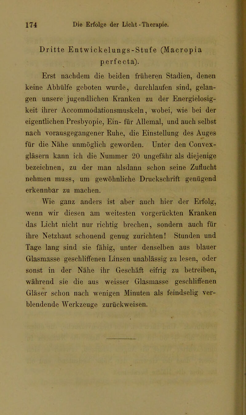 Dritte Entwickelungs-Stufe (Macropia perfecta). Erst nachdem die beiden früheren Stadien, denen keine Abhülfe geboten wurde, durchlaufen sind, gelan- gen unsere jugendlichen Kranken zu der Energielosig- keit ihrer Accommodationsmuskeln, wobei, wie bei der eigentlichen Presbyopie, Ein- für Allemal, und auch selbst nach vorausgegangener Ruhe, die Einstellung des Auges für die Nähe unmöglich geworden. Unter den Convex- gläsern kann ich die Nummer 20 ungefähr als diejenige bezeichnen, zu der man alsdann schon seine Zuflucht nehmen muss, um gewöhnliche Dnickschrift genügend erkennbar zu machen. Wie ganz anders ist aber auch hier der Erfolg, wenn wir diesen am weitesten vorgerückten Kranken das Licht nicht nur richtig brechen, sondern auch für ihre Netzhaut schonend genug zurichten! Stunden und Tage lang sind sie fähig, unter denselben aus blauer Glasmasse geschliffenen Linsen unablässig zu lesen, oder sonst in der Nähe ihr Geschäft eifrig zu betreiben, während sie die aus weisser Glasmasse geschliffenen Gläser schon nach wenigen Minuten als feindselig ver- blendende Werkzeuge zurückweisen.