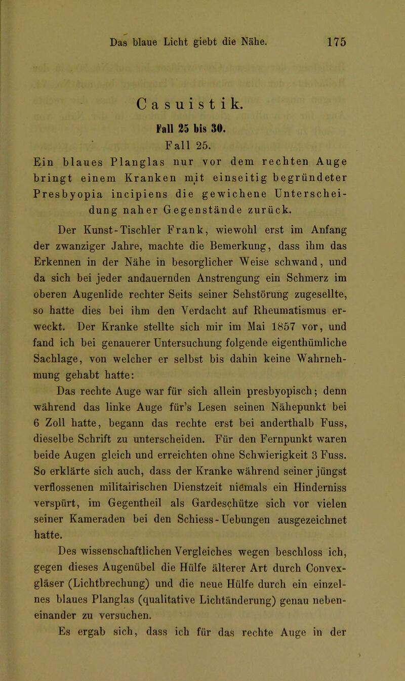 Casuistik. »all 25 bis 30. Fall 25. Ein blaues Planglas nur vor dem rechten Auge bringt einem Kranken mit einseitig begründeter Presbyopia incipiens die gewichene Unterschei- dung naher Gegenstände zurück. Der Kunst - Tischler Frank, wiewohl erst im Anfang der zwanziger Jahre, machte die Bemerkung, dass ihm das Erkennen in der Nähe in besorglicher Weise schwand, und da sich bei jeder andauernden Anstrengung ein Schmerz im oberen Augenlide rechter Seits seiner Sehstörung zugesellte, so hatte dies bei ihm den Verdacht auf Rheumatismus er- weckt. Der Kranke stellte sich mir im Mai 1857 vor, und fand ich bei genauerer Untersuchung folgende eigenthümliche Sachlage, von welcher er selbst bis dahin keine Wahrneh- mung gehabt hatte: Das rechte Auge war für sich allein presbyopisch; denn während das linke Auge für’s Lesen seinen Nähepunkt bei 6 Zoll hatte, begann das rechte erst bei anderthalb Fuss, dieselbe Schrift zu unterscheiden. Für den Fernpunkt waren beide Augen gleich und erreichten ohne Schwierigkeit 3 Fuss. So erklärte sich auch, dass der Kranke während seiner jüngst verflossenen militairischen Dienstzeit niemals ein Hinderniss verspürt, im Gegentheil als Gardeschütze sich vor vielen seiner Kameraden bei den Schiess - Uebungen ausgezeichnet hatte. Des wissenschaftlichen Vergleiches wegen beschloss ich, gegen dieses Augenübel die Hülfe älterer Art durch Convex- gläser (Lichtbrechung) und die neue Hülfe durch ein einzel- nes blaues Planglas (qualitative Lichtänderung) genau neben- einander zu versuchen. Es ergab sich, dass ich für das rechte Auge in der