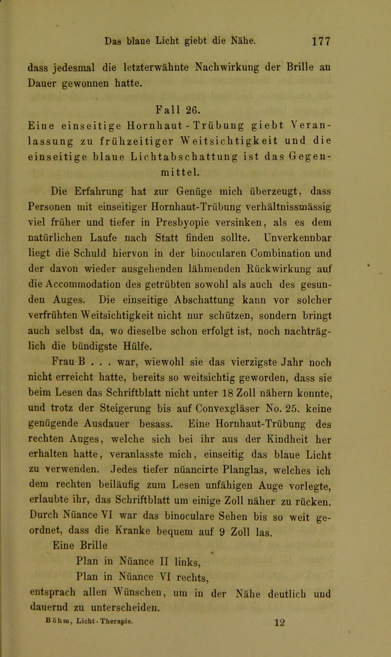 dass jedesmal die letzterwähnte Nachwirkung der Brille an Dauer gewonnen hatte. Fall 26. Eine einseitige Hornhaut - Trübung giebt Veran- lassung zu frühzeitiger Weitsichtigkeit und die einseitige blaue Lichtabschattung ist das Gegen- mittel. Die Erfahrung hat zur Genüge mich überzeugt, dass Personen mit einseitiger Hornhaut-Trübung verhältnissmässig viel früher und tiefer in Presbyopie versinken, als es dem natürlichen Laufe nach Statt finden sollte. Unverkennbar liegt die Schuld hiervon in der binocularen Combination und der davon wieder ausgehenden lähmenden Rückwirkung auf die Accommodation des getrübten sowohl als auch des gesun- den Auges. Die einseitige Abschattung kann vor solcher verfrühten Weitsichtigkeit nicht nur schützen, sondern bringt auch selbst da, wo dieselbe schon erfolgt ist, noch nachträg- lich die bündigste Hülfe. Frau B . . . war, wiewohl sie das vierzigste Jahr noch nicht erreicht hatte, bereits so weitsichtig geworden, dass sie beim Lesen das Schriftblatt nicht unter 18 Zoll nähern konnte, und trotz der Steigerung bis auf Convexgläser No. 25. keine genügende Ausdauer besass. Eine Hornhaut-Trübung des rechten Auges, welche sich bei ihr aus der Kindheit her erhalten hatte, veranlasste mich, einseitig das blaue Licht zu verwenden. Jedes tiefer nüancirte Planglas, welches ich dem rechten beiläufig zum Lesen unfähigen Auge vorlegte, erlaubte ihr, das Schriftblatt um einige Zoll näher zu rücken. Durch Nüance VI war das binoculare Sehen bis so weit ge- ordnet, dass die Kranke bequem auf 9 Zoll las. Eine Brille Plan in Nüance II links. Plan in Nüance VI rechts, entsprach allen Wünschen, um in der Nähe deutlich und dauernd zu unterscheiden. Böhm, Licht-Therapie. 12