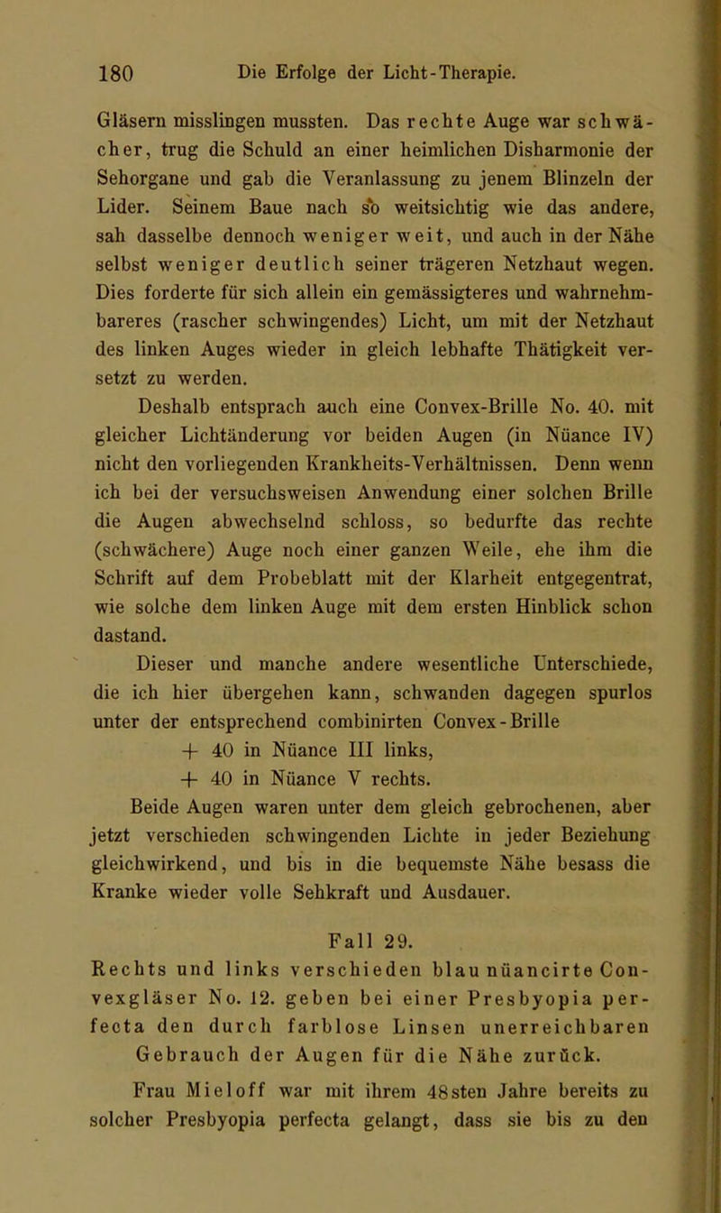Gläsern misslingen mussten. Das rechte Auge war schwä- cher, trug die Schuld an einer heimlichen Disharmonie der Sehorgane und gab die Veranlassung zu jenem Blinzeln der Lider. Seinem Baue nach sh weitsichtig wie das andere, sah dasselbe dennoch weniger weit, und auch in der Nähe selbst weniger deutlich seiner trägeren Netzhaut wegen. Dies forderte für sich allein ein gemässigteres und wahrnehm- bareres (rascher schwingendes) Licht, um mit der Netzhaut des linken Auges wieder in gleich lebhafte Thätigkeit ver- setzt zu werden. Deshalb entsprach auch eine Convex-Brille No. 40. mit gleicher Lichtänderung vor beiden Augen (in Nuance IV) nicht den vorliegenden Krankheits-Verhältnissen. Denn wenn ich bei der versuchsweisen Anwendung einer solchen Brille die Augen abwechselnd schloss, so bedurfte das rechte (schwächere) Auge noch einer ganzen Weile, ehe ihm die Schrift auf dem Probeblatt mit der Klarheit entgegentrat, wie solche dem linken Auge mit dem ersten Hinblick schon dastand. Dieser und manche andere wesentliche Unterschiede, die ich hier übergehen kann, schwanden dagegen spurlos unter der entsprechend combinirten Convex-Brille -|- 40 in Nüance III links, -1- 40 in Nüance V rechts. Beide Augen waren unter dem gleich gebrochenen, aber jetzt verschieden schwingenden Lichte in jeder Beziehung gleichwirkend, und bis in die bequemste Nähe besass die Kranke wieder volle Sehkraft und Ausdauer. Fall 29. Rechts und links verschieden blau nüancirte Con- vexgläser No. 12. geben bei einer Presbyopia per- fecta den durch farblose Linsen unerreichbaren Gebrauch der Augen für die Nähe zurück. Frau Miel off war mit ihrem 48sten Jahre bereits zu solcher Presbyopia perfecta gelangt, dass sie bis zu den
