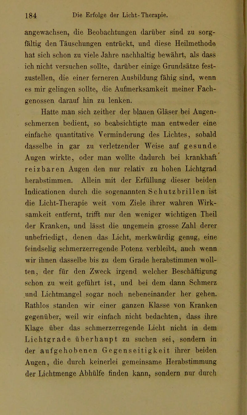 angewachsen, die Beobachtungen darüber sind zu sorg- fältig den Täuschungen entrückt, und diese Heilmethode hat sich schon zu viele Jahre nachhaltig bewährt, als dass ich nicht versuchen sollte, darüber einige Grundsätze fest- zustellen, die einer ferneren Ausbildung fähig sind, wenn es mir gelingen sollte, die Aufmerksamkeit meiner Fach- genossen darauf hin zu lenken. Hatte man sich zeither der blauen Gläser bei Augen- schmerzen bedient, so beabsichtigte man entweder eine einfache quantitative Verminderung des Lichtes, sobald dasselbe in gar zu verletzender Weise auf gesunde Augen wirkte, oder man wollte dadurch bei krankhaft reizbaren Augen den nur relativ zu hohen Lichtgrad herabstimmen. Allein mit der Erfüllung dieser beiden Indicationen durch die sogenannten Schutzbrillen ist die Licht-Therapie weit vom Ziele ihrer wahren Wirk- samkeit entfernt, trifft nur den weniger wichtigen TheU der Kranken, und lässt die ungemein grosse Zahl derer unbefriedigt, denen das Licht, merkwürdig genug, eine feindselig schmerzerregende Potenz verbleibt, auch wenn wir ihnen dasselbe bis zu dem Grade herabstimmen woll- ten, der für den Zweck irgend welcher Beschäftigung schon zu weit geführt ist, und bei dem dann Schmerz und Lichtmangel sogar noch nebeneinander her gehen. Rathlos standen wir einer ganzen Klasse von Kranken gegenüber, weil wir einfach nicht bedachten, dass ihre Klage über das schmerzerregende Licht nicht in dem Lichtgrade überhaupt zu suchen sei, sondern in der aufgehobenen Gegenseitigkeit ihrer beiden Augen, die durch keinerlei gemeinsame Herabstimmung der Lichtmenge Abhülfe finden kann, sondern nur durch