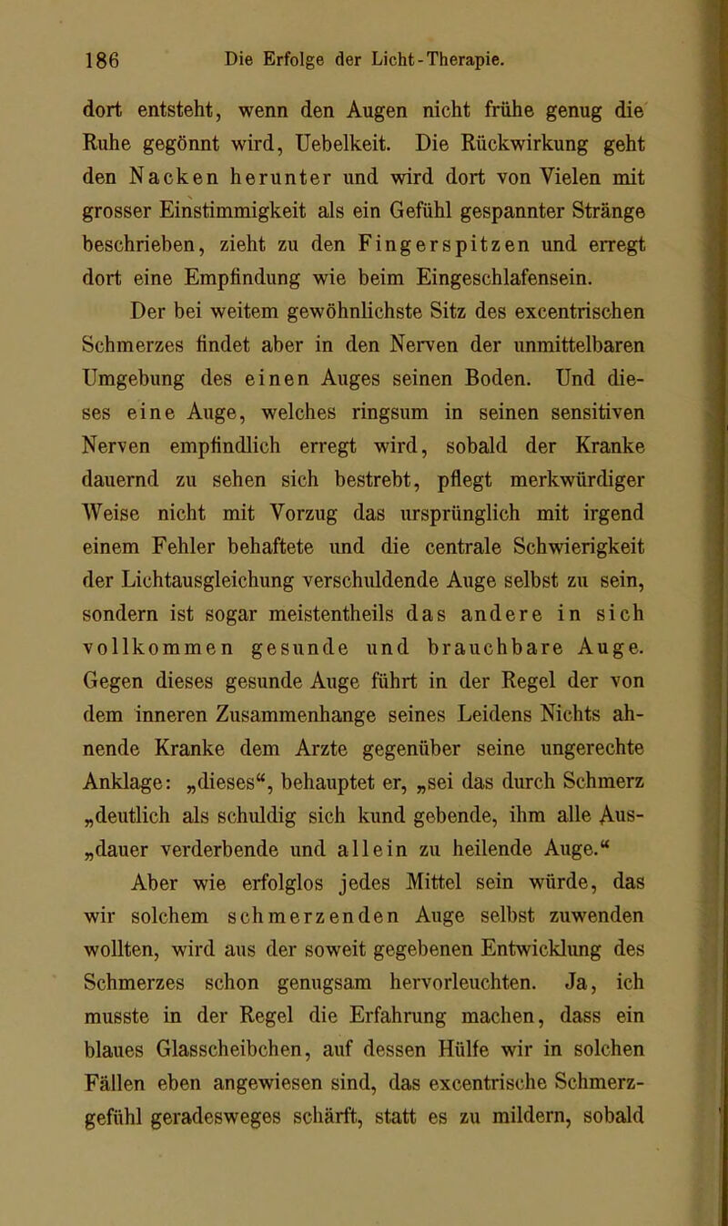 dort entsteht, wenn den Augen nicht frühe genug die Ruhe gegönnt wird, Uebelkeit. Die Rückwirkung geht den Nacken herunter und wird dort von Vielen mit grosser Einstimmigkeit als ein Gefühl gespannter Stränge beschrieben, zieht zu den Fingerspitzen und erregt dort eine Empfindung wie beim Eingeschlafensein. Der bei weitem gewöhnlichste Sitz des excentrischen Schmerzes findet aber in den Nerven der unmittelbaren Umgebung des einen Auges seinen Boden. Und die- ses eine Auge, welches ringsum in seinen sensitiven Nerven empfindlich erregt wird, sobald der Kranke dauernd zu sehen sich bestrebt, pflegt merkwürdiger Weise nicht mit Vorzug das ursprünglich mit irgend einem Fehler behaftete und die centrale Schwierigkeit der Lichtausgleichung verschuldende Auge selbst zu sein, sondern ist sogar meistentheils das andere in sich vollkommen gesunde und brauchbare Auge. Gegen dieses gesunde Auge führt in der Regel der von dem inneren Zusammenhänge seines Leidens Nichts ah- nende Kranke dem Arzte gegenüber seine ungerechte Anklage: „dieses“, behauptet er, „sei das durch Schmerz „deutlich als schuldig sich kund gebende, ihm alle Aus- „dauer verderbende und allein zu heilende Auge.“ Aber wie erfolglos jedes Mittel sein würde, das wir solchem schmerzenden Auge selbst zuwenden wollten, wird aus der soweit gegebenen Entwicklung des Schmerzes schon genugsam hervorleuchten. Ja, ich musste in der Regel die Erfahrung machen, dass ein blaues Glasscheibchen, auf dessen Hülfe wir in solchen Fällen eben angewiesen sind, das excentrische Schmerz- gefühl geradesweges schärft, statt es zu mildern, sobald