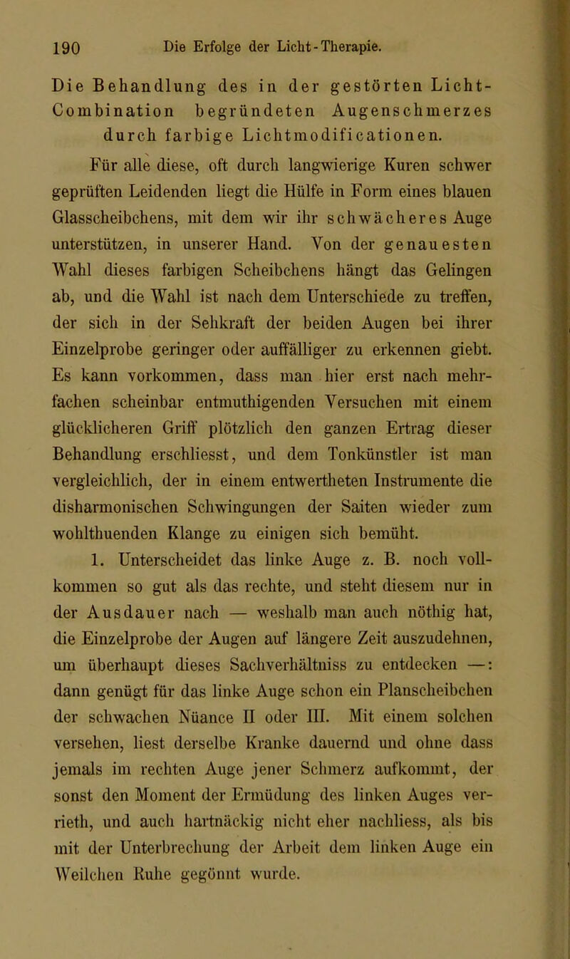 Die Behandlung des in der gestörten Licht- Combination begründeten Augenschmerzes durch farbige Lichtmodificationen. Für alle diese, oft durch langwierige Kuren schwer geprüften Leidenden liegt die Hülfe in Form eines blauen Glasscheibchens, mit dem wir ihr schwächeres Auge unterstützen, in unserer Hand. Von der genauesten Wahl dieses farbigen Scheibchens hängt das Gelingen ab, und die Wahl ist nach dem Unterschiede zu ti’effen, der sich in der Sehkraft der beiden Augen bei ihrer Einzelprobe geringer oder auffälliger zu erkennen giebt. Es kann Vorkommen, dass man hier erst nach mehr- fachen scheinbar entmuthigenden Versuchen mit einem glücklicheren Griff plötzlich den ganzen Ertrag dieser Behandlung erschliesst, und dem Tonkünstler ist man vergleichlich, der in einem entwertheten Instnimente die disharmonischen Schwingungen der Saiten wieder zum wohlthuenden Klange zu einigen sich bemüht. 1. Unterscheidet das linke Auge z. B. noch voll- kommen so gut als das rechte, und steht diesem nur in der Ausdauer nach — weshalb man auch nöthig hat, die Einzelprobe der Augen auf längere Zeit auszudehnen, um überhaupt dieses Sachverhältniss zu entdecken —: dann genügt für das linke Auge schon ein Planscheibchen der schwachen Nüance II oder HI. Mit einem solchen versehen, liest derselbe Kranke dauernd und ohne dass jemals im rechten Auge jener Schmerz aufkommt, der sonst den Moment der Ermüdung des linken Auges ver- rieth, und auch hartnäckig nicht eher nachliess, als bis mit der Unterbrechung der Arbeit dem linken Auge ein Weilclien Ruhe gegönnt wurde.