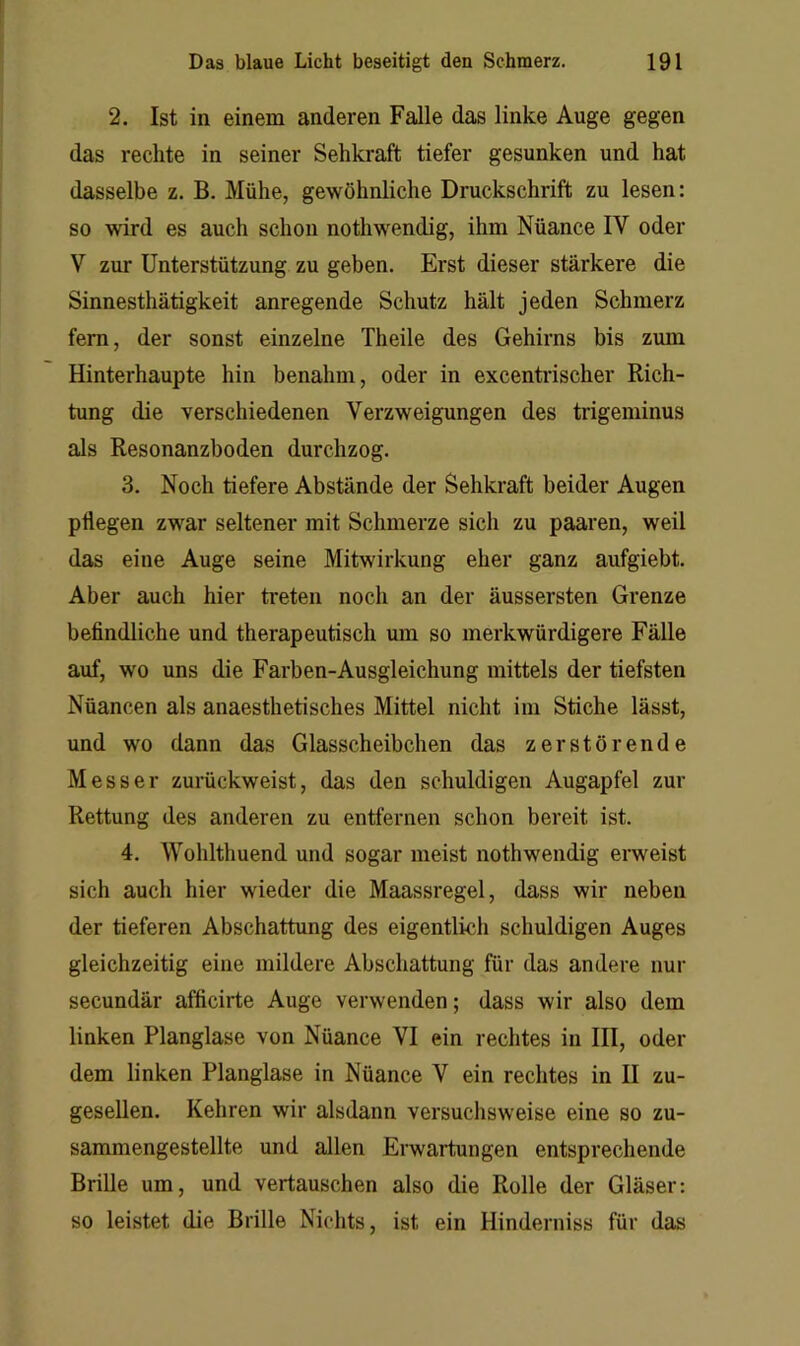 2. Ist in einem anderen Falle das linke Auge gegen das rechte in seiner Sehkraft tiefer gesunken und hat dasselbe z. B. Mühe, gewöhnliche Druckschrift zu lesen: so wird es auch schon nothwendig, ihm Nüance IV oder V zur Unterstützung zu geben. Erst dieser stärkere die Sinnesthätigkeit anregende Schutz hält jeden Schmerz fern, der sonst einzelne Theile des Gehirns bis zum Hinterhaupte hin benahm, oder in excentiischer Rich- tung die verschiedenen Verzweigungen des trigeminus als Resonanzboden durchzog. 3. Noch tiefere Abstände der Sehkraft beider Augen pflegen zwar seltener mit Schmerze sich zu paaren, weil das eine Auge seine Mitwirkung eher ganz aufgiebt. Aber auch hier ti*eten noch an der äussersten Grenze befindliche und therapeutisch um so merkwürdigere Fälle auf, wo uns die Farben-Ausgleichung mittels der tiefsten Nüancen als anaesthetisches Mittel nicht im Stiche lässt, und wo dann das Glasscheibchen das zerstörende Messer zurückweist, das den schuldigen Augapfel zur Rettung des anderen zu entfernen schon bereit ist. 4. Wohlthuend und sogar meist nothwendig erweist sich auch hier wieder die Maassregel, dass wir neben der tieferen Abschattung des eigentlich schuldigen Auges gleichzeitig eine mildere Abschattung für das andere nur secundär afficirte Auge verwenden; dass wir also dem linken Planglase von Nüance VI ein rechtes in IH, oder dem linken Planglase in Nüance V ein rechtes in II zu- geseUen. Kehren wir alsdann versuchsweise eine so zu- sammengestellte und allen Erwartungen entsprechende Brille um, und vertauschen also die Rolle der Gläser: so leistet die Brille Nichts, ist ein Hinderniss für das