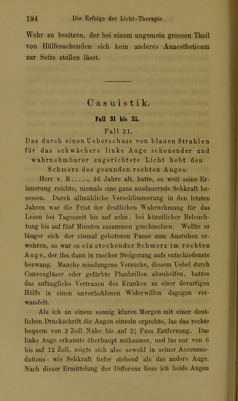 Wehr zu besitzen, der bei einem ungemein grossen Theil von Hülfesuchenden sich kein anderes Anaestheticum zur Seite stellen lässt. Casuistik. Fall 31 bis 33. Fall 31. Das durch einen Ueberschuss von binnen Strahlen für das schwächere linke Auge schonender und wahrnehmbarer zugerichtete Licht hebt den Schmerz des gesunden rechten Auges. Herr v. B , 16 Jahre alt, hatte, so weit seine Er- innerung reichte, niemals eine ganz ausdauernde Sehkraft be- sessen. Durch allmähliche Verschlimmerung in den letzten Jahren war die Frist der deutlichen Wahrnehmung für das Lesen bei Tageszeit bis auf zehn, bei künstlicher Beleuch- tung bis auf fünf Minuten zusammen geschmolzen. Wollte er länger sich der einmal gebotenen Pause zum Ausruhen er- wehren, so war es ein stechender Schmerz im rechten Auge, der ihn dann in rascher Steigerung aufs entschiedenste bezwang. Manche misslungene Versuche, diesem Uebel durch Convexgläser oder gefärbte Planbrillen abzuhelfen, hatten das anfängliche Vertrauen des Kranken zu einer derartigen Hülfe in einen imverhohlenen Widerwillen dagegen ver- wandelt. Als ich an einem sonnig klaren Morgen mit einer deut- lichen Druckschrift die Augen einzeln erprobte, las das rechte bequem von 2 Zoll Nähe bis auf 21 Fuss Entfernung. Das linke Auge erkannte überhaupt mühsamer, und las nur von 6 bis auf 12 Zoll, zeigte sich also sowohl in seiner Accommo- dations- wie Sehkraft tiefer stehend als das andere Auge. Nach dieser Ermittelung der Differenz Hess ich beide Augen