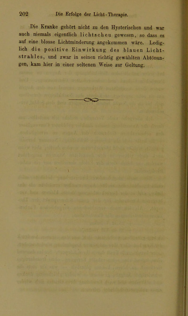 Die Kranke gehört nicht zu den Hysterischen und war auch niemals eigentlich lichtscheu gewesen, so dass es auf eine blosse Lichtminderung angekomraen wäre. Ledig- lich die positive Einwirkung des blauen Licht- strahles, und zwar in seinen richtig gewählten Abtönun- gen, kam hier in einer seltenen Weise zur Geltung, •0»0'