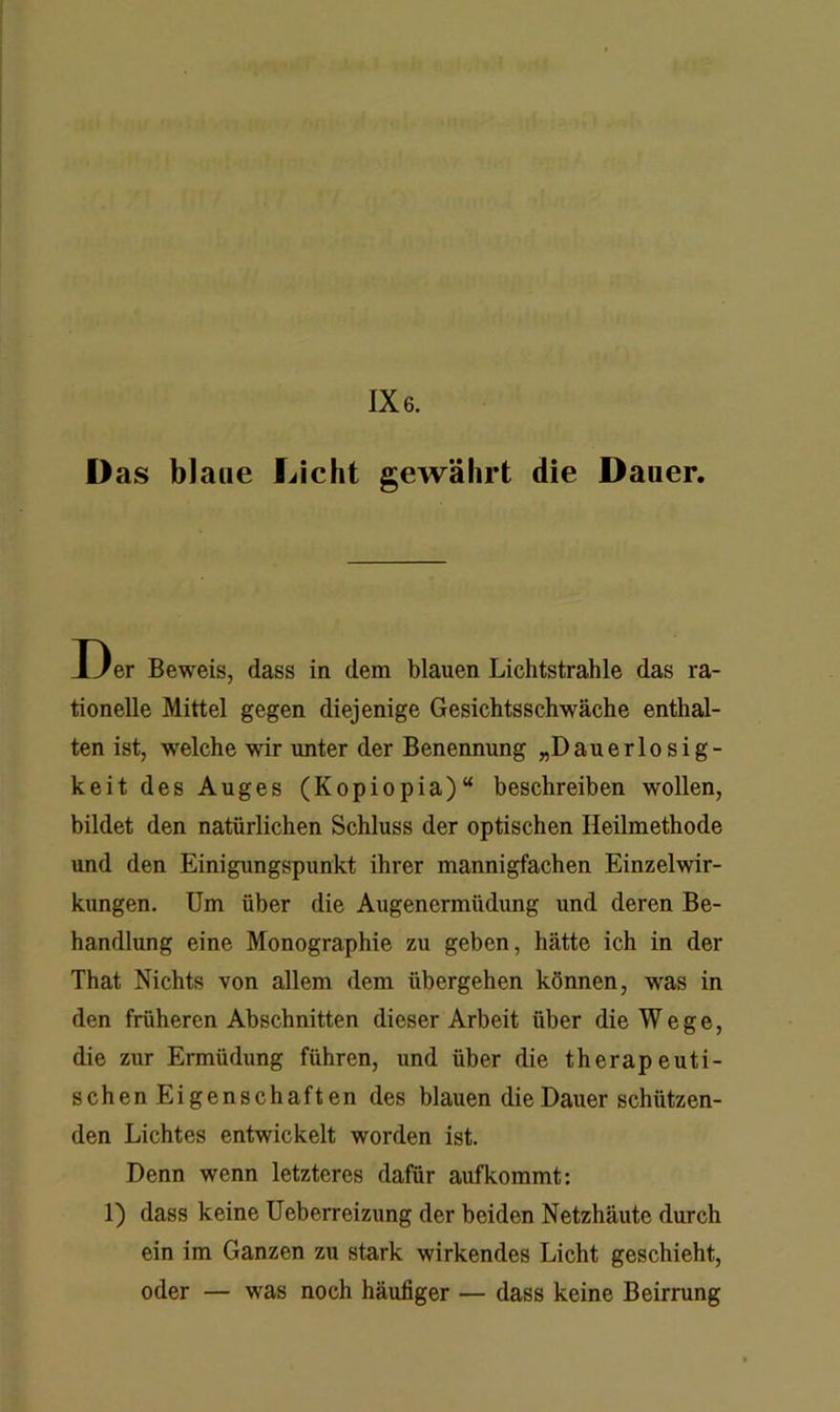 1X6. D as blaue Licht gewährt die Dauer. Der Beweis, dass in dem blauen Lichtstrahle das ra- tionelle Mittel gegen diejenige Gesichtsschwäche enthal- ten ist, welche wir unter der Benennung „Dauerlosig- keit des Auges (Kopiopia)“ beschreiben wollen, bildet den natürlichen Schluss der optischen Heilmethode und den Einigungspunkt ihrer mannigfachen Einzelwir- kungen. Um über die Augenermüdung und deren Be- handlung eine Monographie zu geben, hätte ich in der That Nichts von allem dem übergehen können, was in den früheren Abschnitten dieser Arbeit über die Wege, die zur Ermüdung führen, und über die therapeuti- schenEigenschaften des blauen die Dauer schützen- den Lichtes entwickelt worden ist. Denn wenn letzteres dafür aufkommt: 1) dass keine Ueberreizung der beiden Netzhäute durch ein im Ganzen zu stark wirkendes Licht geschieht, oder — was noch häufiger — dass keine Beirrung