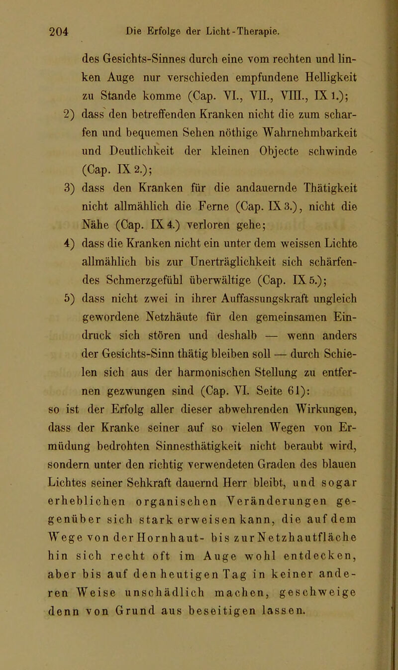 des Gesichts-Sinnes durch eine vom rechten und lin- ken Auge nur verschieden empfundene Helligkeit zu Stande komme (Cap. VI., VII., VTH., IX l.); 2) dass den betreffenden Kranken nicht die zum schar- fen und bequemen Sehen nöthige Wahrnehmbarkeit X und Deutlichkeit der kleinen Objecte schwinde (Cap. 1X2.); 3) dass den Kranken für die andauernde Thätigkeit nicht allmählich die Ferne (Cap. 1X3.), nicht die Nähe (Cap. 1X4.) verloren gehe; 4) dass die Kranken nicht ein unter dem weissen Lichte allmählich bis zur Unerträglichkeit sich schärfen- des Schmerzgefühl überwältige (Cap. IX 5.); 5) dass nicht zwei in ihrer Auffassungskraft ungleich gewordene Netzhäute für den gemeinsamen Ein- druck sich stören und deshalb — wenn anders der Gesichts-Sinn thätig bleiben soll — durch Schie- len sich aus der harmonischen Stellung zu entfer- nen gezwungen sind (Cap. VI. Seite 61): so ist der Erfolg aller dieser abwehrenden Wirkungen, dass der Kranke seiner auf so vielen Wegen von Er- müdung bedrohten Sinnesthätigkeit nicht beraubt wird, sondern unter den richtig verwendeten Graden des blauen Lichtes seiner Sehkraft dauernd Herr bleibt, und sogar erheblichen organischen Veränderungen ge- genüber sich stark erweisen kann, die auf dem Wege von der Hornhaut- bis zur Netzhautfläche hin sich recht oft im Auge wohl entdecken, aber bis auf den heutigen Tag in keiner ande- ren Weise unschädlich machen, geschweige denn von Grund aus beseitigen lassen.