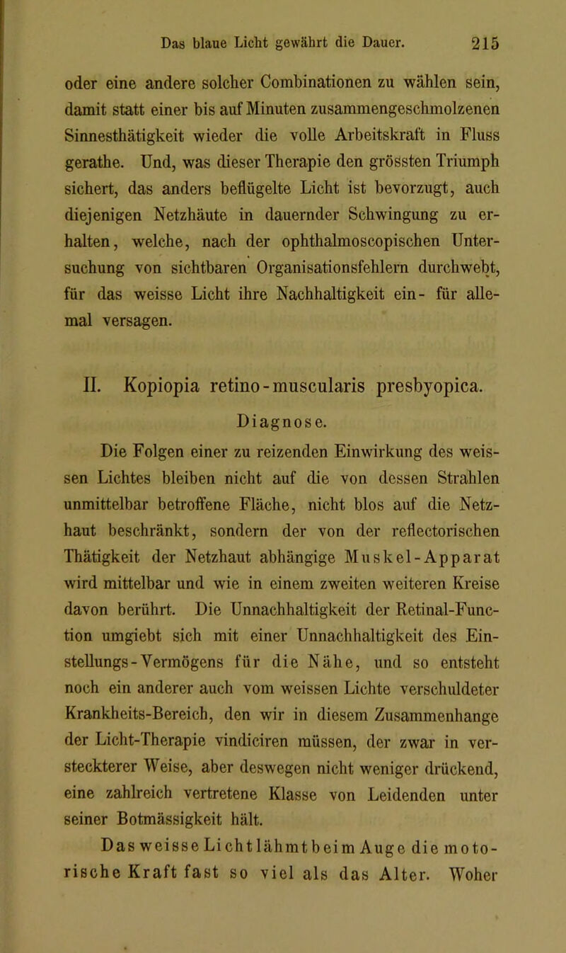 oder eine andere solcher Combinationen zu wählen sein, damit statt einer bis auf Minuten zusammengeschmolzenen Sinnesthätigkeit wieder die voUe Arbeitskraft in Fluss gerathe. Und, was dieser Therapie den grössten Triumph sichert, das anders beflügelte Licht ist bevorzugt, auch diejenigen Netzhäute in dauernder Schwingung zu er- halten, welche, nach der ophthalmoscopischen Unter- suchung von sichtbaren Organisationsfehlern durchwebt, für das weisse Licht ihre Nachhaltigkeit ein- für alle- mal versagen. II. Kopiopia retino - muscularis presbyopica. Diagnose. Die Folgen einer zu reizenden Einwirkung des weis- sen Lichtes bleiben nicht auf die von dessen Strahlen unmittelbar betroffene Fläche, nicht blos auf die Netz- haut beschränkt, sondern der von der reflectorischen Thätigkeit der Netzhaut abhängige Muskel-Apparat wird mittelbar und wie in einem zweiten weiteren Kreise davon berührt. Die Unnachhaltigkeit der Retinal-Func- tion umgiebt sich mit einer Unnachhaltigkeit des Ein- stellungs-Vermögens für die Nähe, und so entsteht noch ein anderer auch vom weissen Lichte verschuldeter Krankheits-Bereich, den wir in diesem Zusammenhänge der Licht-Therapie vindiciren müssen, der zwar in ver- steckterer Weise, aber deswegen nicht weniger drückend, eine zahlreich vertretene Klasse von Leidenden unter seiner Botmässigkeit hält. Das weisse Lichtlähmtbeim Auge die moto- rische Kraft fast so viel als das Alter. Woher